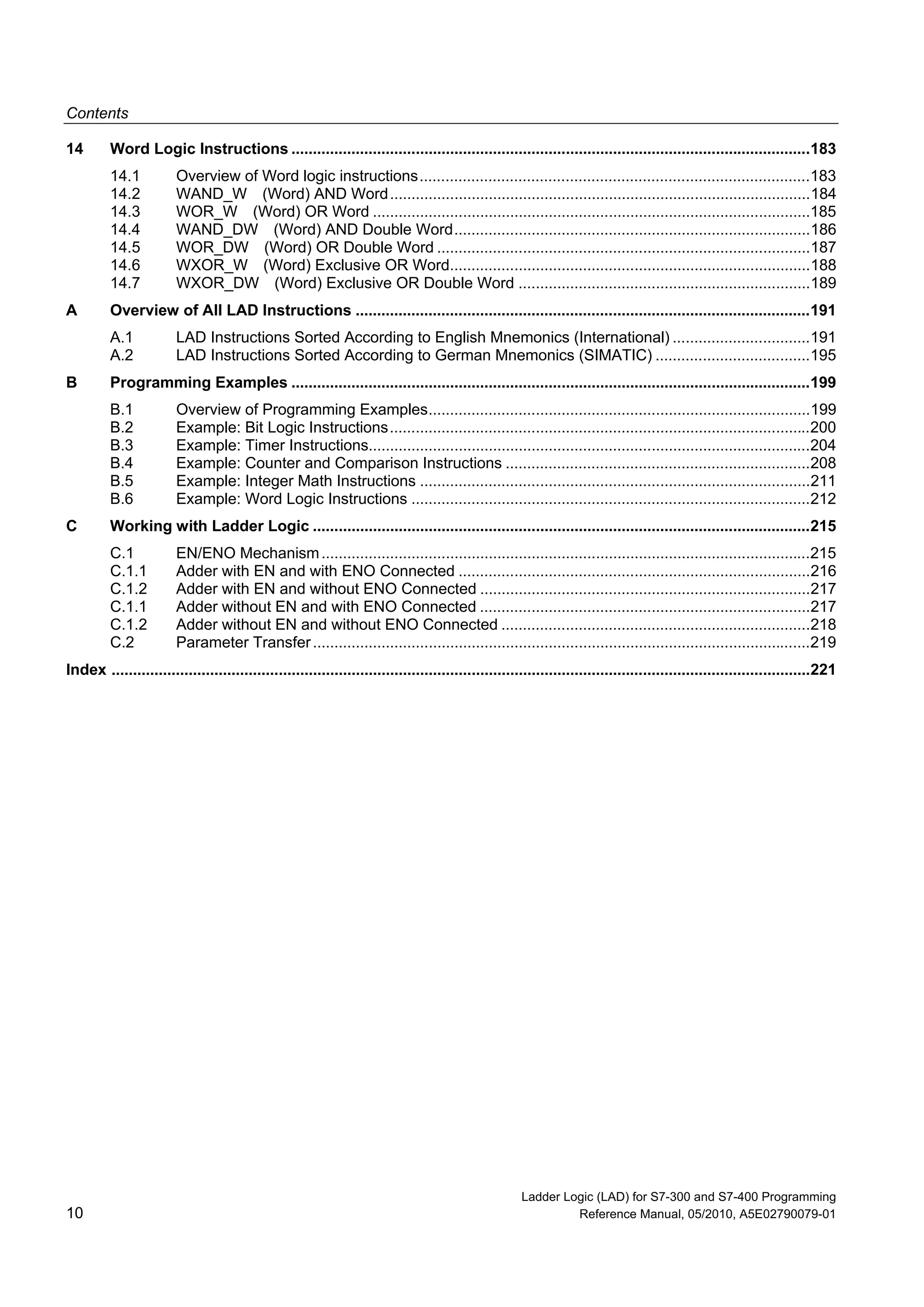 Contents
Ladder Logic (LAD) for S7-300 and S7-400 Programming
10 Reference Manual, 05/2010, A5E02790079-01
14 Word Logic Instructions .........................................................................................................................183
14.1 Overview of Word logic instructions...........................................................................................183
14.2 WAND_W (Word) AND Word..................................................................................................184
14.3 WOR_W (Word) OR Word ......................................................................................................185
14.4 WAND_DW (Word) AND Double Word...................................................................................186
14.5 WOR_DW (Word) OR Double Word .......................................................................................187
14.6 WXOR_W (Word) Exclusive OR Word....................................................................................188
14.7 WXOR_DW (Word) Exclusive OR Double Word ....................................................................189
A Overview of All LAD Instructions ..........................................................................................................191
A.1 LAD Instructions Sorted According to English Mnemonics (International) ................................191
A.2 LAD Instructions Sorted According to German Mnemonics (SIMATIC) ....................................195
B Programming Examples .........................................................................................................................199
B.1 Overview of Programming Examples.........................................................................................199
B.2 Example: Bit Logic Instructions..................................................................................................200
B.3 Example: Timer Instructions.......................................................................................................204
B.4 Example: Counter and Comparison Instructions .......................................................................208
B.5 Example: Integer Math Instructions ...........................................................................................211
B.6 Example: Word Logic Instructions .............................................................................................212
C Working with Ladder Logic ....................................................................................................................215
C.1 EN/ENO Mechanism..................................................................................................................215
C.1.1 Adder with EN and with ENO Connected ..................................................................................216
C.1.2 Adder with EN and without ENO Connected .............................................................................217
C.1.1 Adder without EN and with ENO Connected .............................................................................217
C.1.2 Adder without EN and without ENO Connected ........................................................................218
C.2 Parameter Transfer....................................................................................................................219
Index ...................................................................................................................................................................221
 