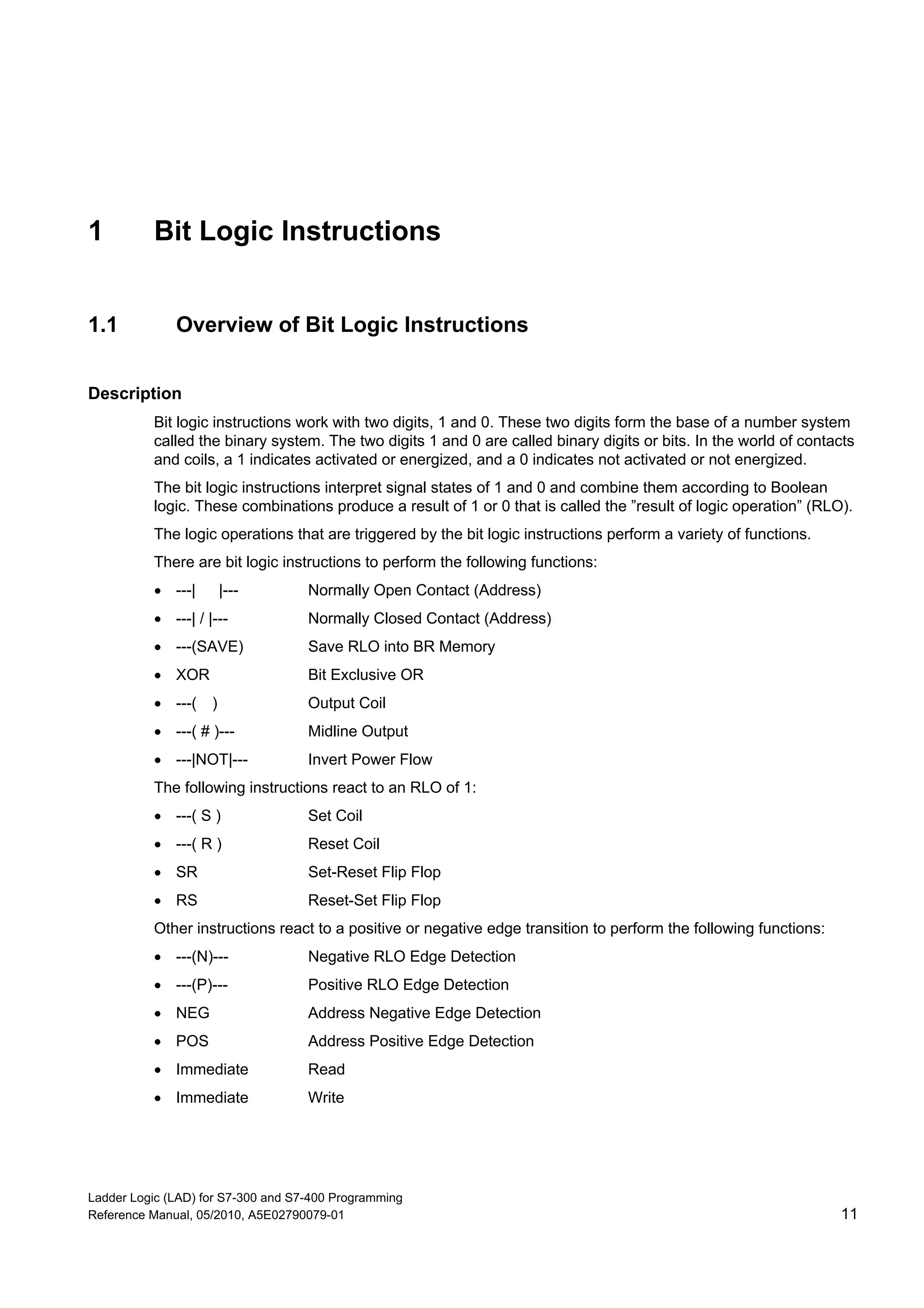 Ladder Logic (LAD) for S7-300 and S7-400 Programming
Reference Manual, 05/2010, A5E02790079-01 11
1 Bit Logic Instructions
1.1 Overview of Bit Logic Instructions
Description
Bit logic instructions work with two digits, 1 and 0. These two digits form the base of a number system
called the binary system. The two digits 1 and 0 are called binary digits or bits. In the world of contacts
and coils, a 1 indicates activated or energized, and a 0 indicates not activated or not energized.
The bit logic instructions interpret signal states of 1 and 0 and combine them according to Boolean
logic. These combinations produce a result of 1 or 0 that is called the ”result of logic operation” (RLO).
The logic operations that are triggered by the bit logic instructions perform a variety of functions.
There are bit logic instructions to perform the following functions:
 ---| |--- Normally Open Contact (Address)
 ---| / |--- Normally Closed Contact (Address)
 ---(SAVE) Save RLO into BR Memory
 XOR Bit Exclusive OR
 ---( ) Output Coil
 ---( # )--- Midline Output
 ---|NOT|--- Invert Power Flow
The following instructions react to an RLO of 1:
 ---( S ) Set Coil
 ---( R ) Reset Coil
 SR Set-Reset Flip Flop
 RS Reset-Set Flip Flop
Other instructions react to a positive or negative edge transition to perform the following functions:
 ---(N)--- Negative RLO Edge Detection
 ---(P)--- Positive RLO Edge Detection
 NEG Address Negative Edge Detection
 POS Address Positive Edge Detection
 Immediate Read
 Immediate Write
 