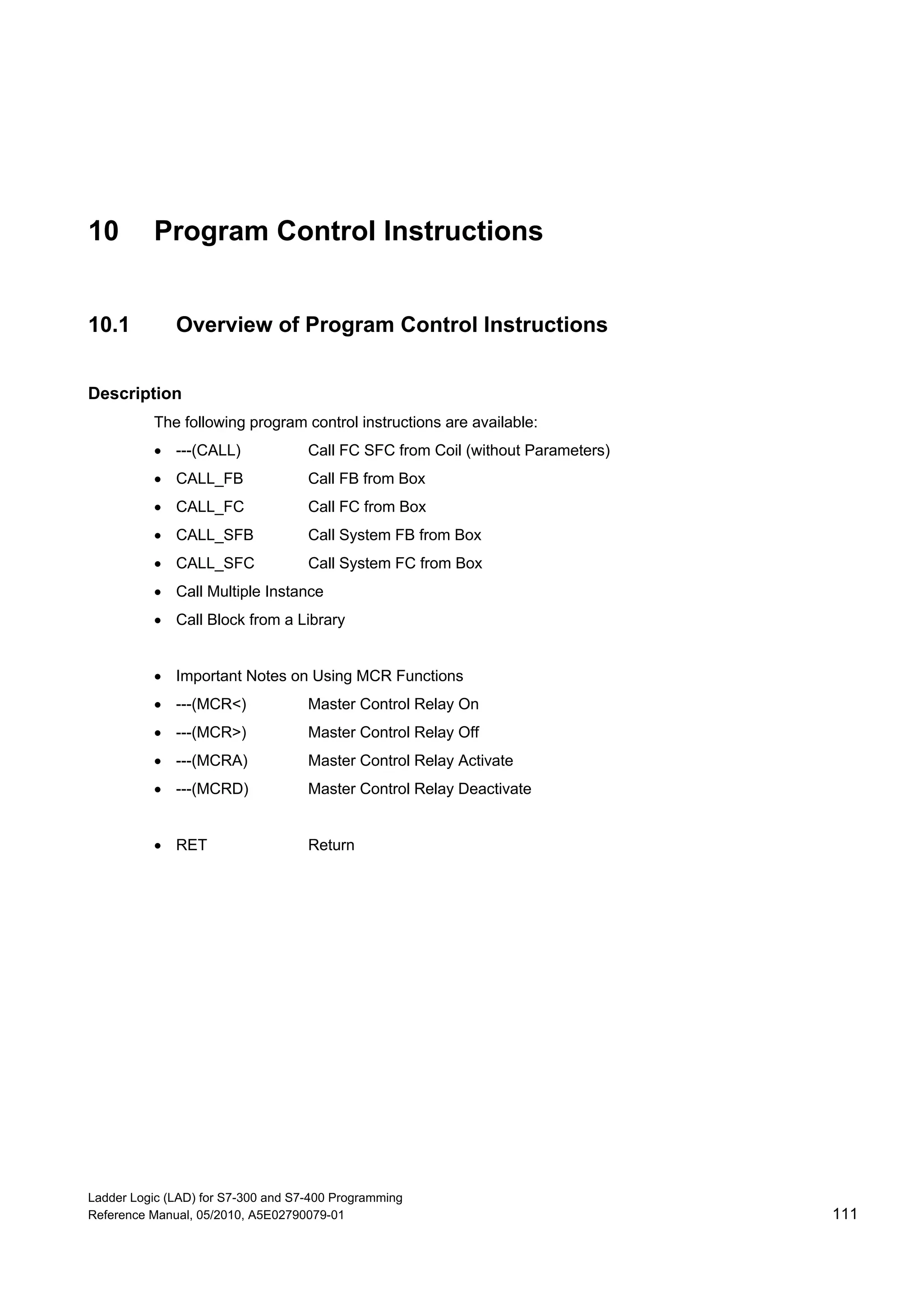Ladder Logic (LAD) for S7-300 and S7-400 Programming
Reference Manual, 05/2010, A5E02790079-01 111
10 Program Control Instructions
10.1 Overview of Program Control Instructions
Description
The following program control instructions are available:
 ---(CALL) Call FC SFC from Coil (without Parameters)
 CALL_FB Call FB from Box
 CALL_FC Call FC from Box
 CALL_SFB Call System FB from Box
 CALL_SFC Call System FC from Box
 Call Multiple Instance
 Call Block from a Library
 Important Notes on Using MCR Functions
 ---(MCR<) Master Control Relay On
 ---(MCR>) Master Control Relay Off
 ---(MCRA) Master Control Relay Activate
 ---(MCRD) Master Control Relay Deactivate
 RET Return
 