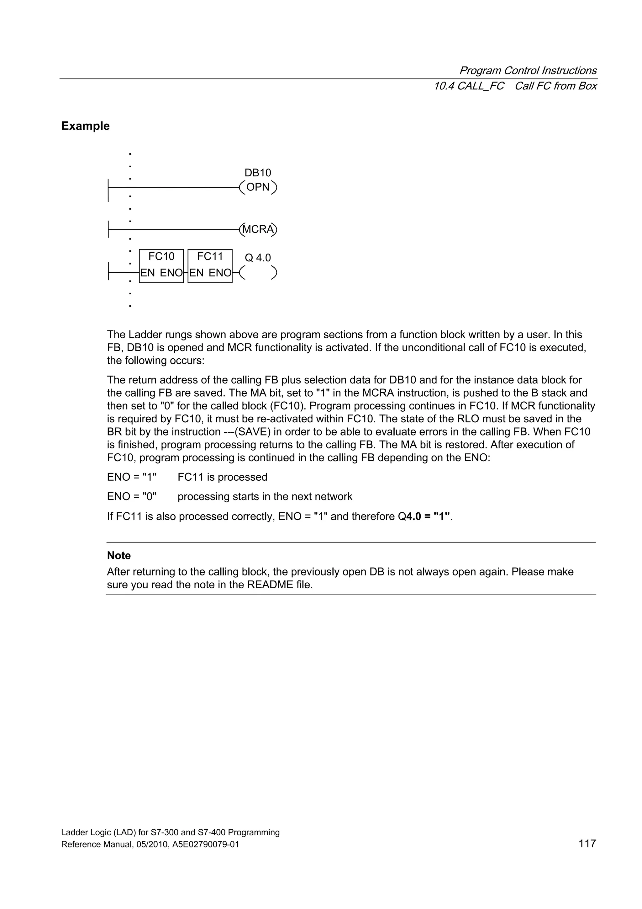 Program Control Instructions
10.4 CALL_FC Call FC from Box
Ladder Logic (LAD) for S7-300 and S7-400 Programming
Reference Manual, 05/2010, A5E02790079-01 117
Example
MCRA
.
.
.
.
.
. Q 4.0
OPN
DB10
.
.
.
.
.
.
FC10
EN ENO
FC11
EN ENO
The Ladder rungs shown above are program sections from a function block written by a user. In this
FB, DB10 is opened and MCR functionality is activated. If the unconditional call of FC10 is executed,
the following occurs:
The return address of the calling FB plus selection data for DB10 and for the instance data block for
the calling FB are saved. The MA bit, set to "1" in the MCRA instruction, is pushed to the B stack and
then set to "0" for the called block (FC10). Program processing continues in FC10. If MCR functionality
is required by FC10, it must be re-activated within FC10. The state of the RLO must be saved in the
BR bit by the instruction ---(SAVE) in order to be able to evaluate errors in the calling FB. When FC10
is finished, program processing returns to the calling FB. The MA bit is restored. After execution of
FC10, program processing is continued in the calling FB depending on the ENO:
ENO = "1" FC11 is processed
ENO = "0" processing starts in the next network
If FC11 is also processed correctly, ENO = "1" and therefore Q4.0 = "1".
Note
After returning to the calling block, the previously open DB is not always open again. Please make
sure you read the note in the README file.
 