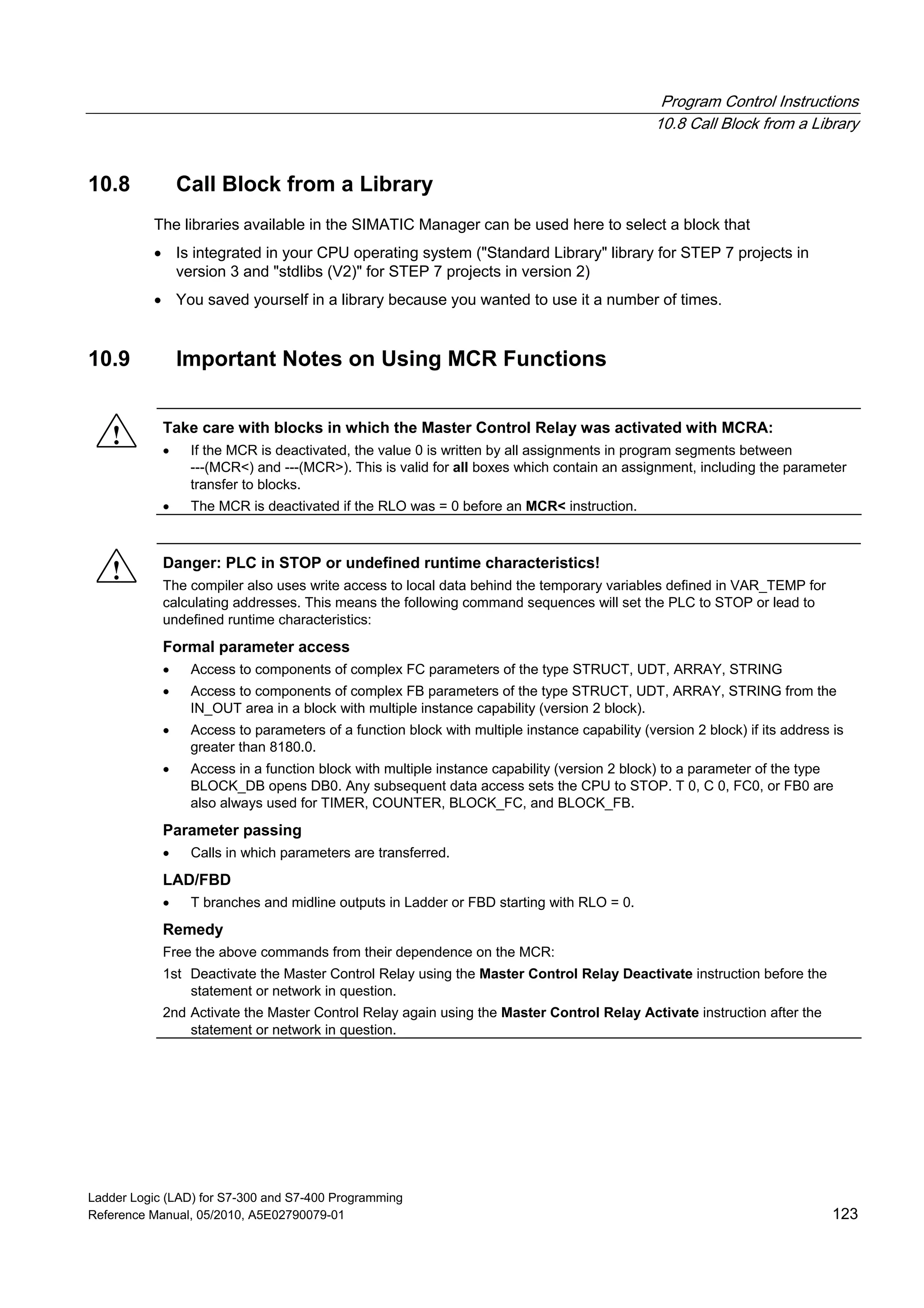 Program Control Instructions
10.8 Call Block from a Library
Ladder Logic (LAD) for S7-300 and S7-400 Programming
Reference Manual, 05/2010, A5E02790079-01 123
10.8 Call Block from a Library
The libraries available in the SIMATIC Manager can be used here to select a block that
 Is integrated in your CPU operating system ("Standard Library" library for STEP 7 projects in
version 3 and "stdlibs (V2)" for STEP 7 projects in version 2)
 You saved yourself in a library because you wanted to use it a number of times.
10.9 Important Notes on Using MCR Functions
! Take care with blocks in which the Master Control Relay was activated with MCRA:
 If the MCR is deactivated, the value 0 is written by all assignments in program segments between
---(MCR<) and ---(MCR>). This is valid for all boxes which contain an assignment, including the parameter
transfer to blocks.
 The MCR is deactivated if the RLO was = 0 before an MCR< instruction.
! Danger: PLC in STOP or undefined runtime characteristics!
The compiler also uses write access to local data behind the temporary variables defined in VAR_TEMP for
calculating addresses. This means the following command sequences will set the PLC to STOP or lead to
undefined runtime characteristics:
Formal parameter access
 Access to components of complex FC parameters of the type STRUCT, UDT, ARRAY, STRING
 Access to components of complex FB parameters of the type STRUCT, UDT, ARRAY, STRING from the
IN_OUT area in a block with multiple instance capability (version 2 block).
 Access to parameters of a function block with multiple instance capability (version 2 block) if its address is
greater than 8180.0.
 Access in a function block with multiple instance capability (version 2 block) to a parameter of the type
BLOCK_DB opens DB0. Any subsequent data access sets the CPU to STOP. T 0, C 0, FC0, or FB0 are
also always used for TIMER, COUNTER, BLOCK_FC, and BLOCK_FB.
Parameter passing
 Calls in which parameters are transferred.
LAD/FBD
 T branches and midline outputs in Ladder or FBD starting with RLO = 0.
Remedy
Free the above commands from their dependence on the MCR:
1st Deactivate the Master Control Relay using the Master Control Relay Deactivate instruction before the
statement or network in question.
2nd Activate the Master Control Relay again using the Master Control Relay Activate instruction after the
statement or network in question.
 
