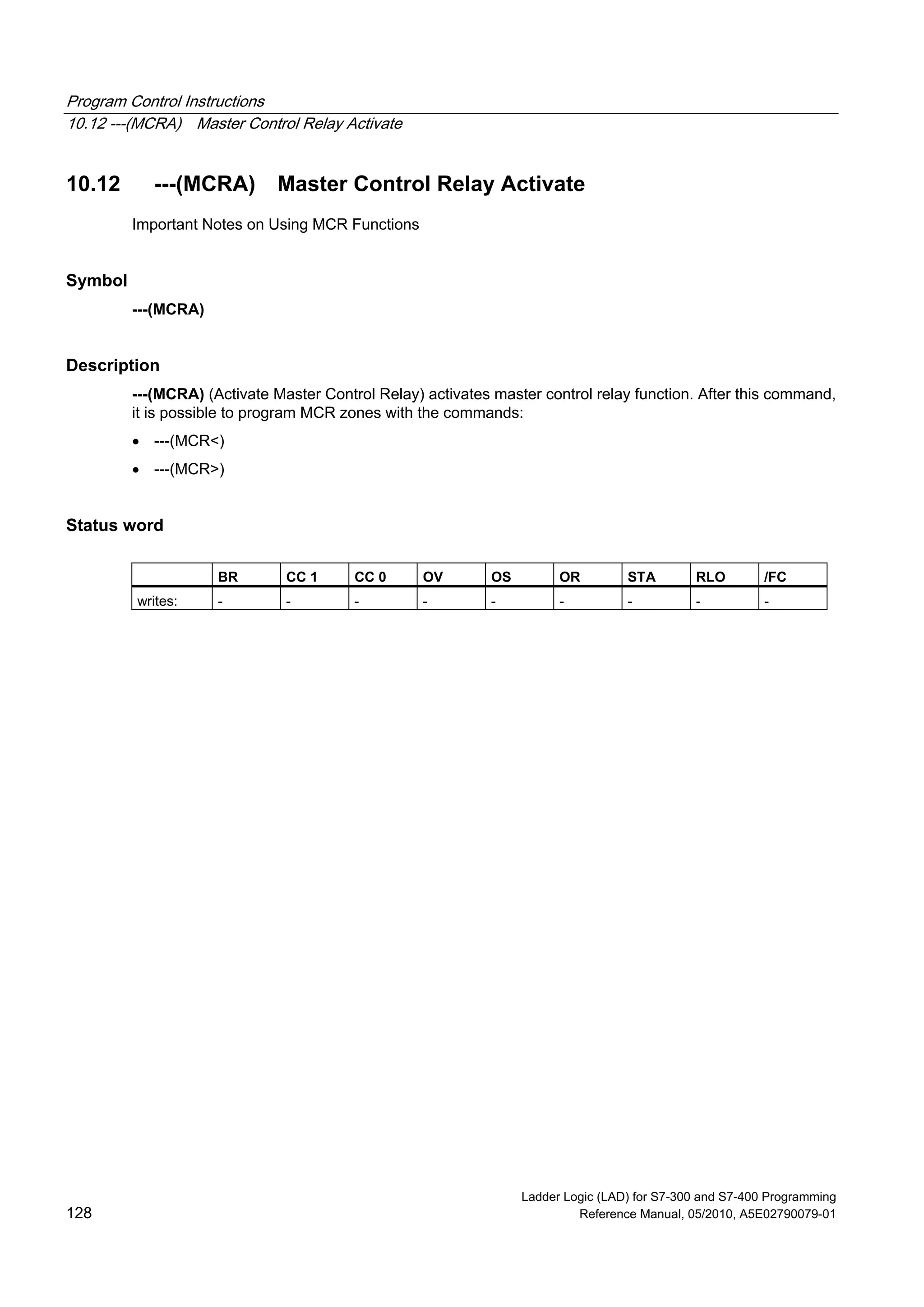 Program Control Instructions
10.12 ---(MCRA) Master Control Relay Activate
Ladder Logic (LAD) for S7-300 and S7-400 Programming
128 Reference Manual, 05/2010, A5E02790079-01
10.12 ---(MCRA) Master Control Relay Activate
Important Notes on Using MCR Functions
Symbol
---(MCRA)
Description
---(MCRA) (Activate Master Control Relay) activates master control relay function. After this command,
it is possible to program MCR zones with the commands:
 ---(MCR<)
 ---(MCR>)
Status word
BR CC 1 CC 0 OV OS OR STA RLO /FC
writes: - - - - - - - - -
 