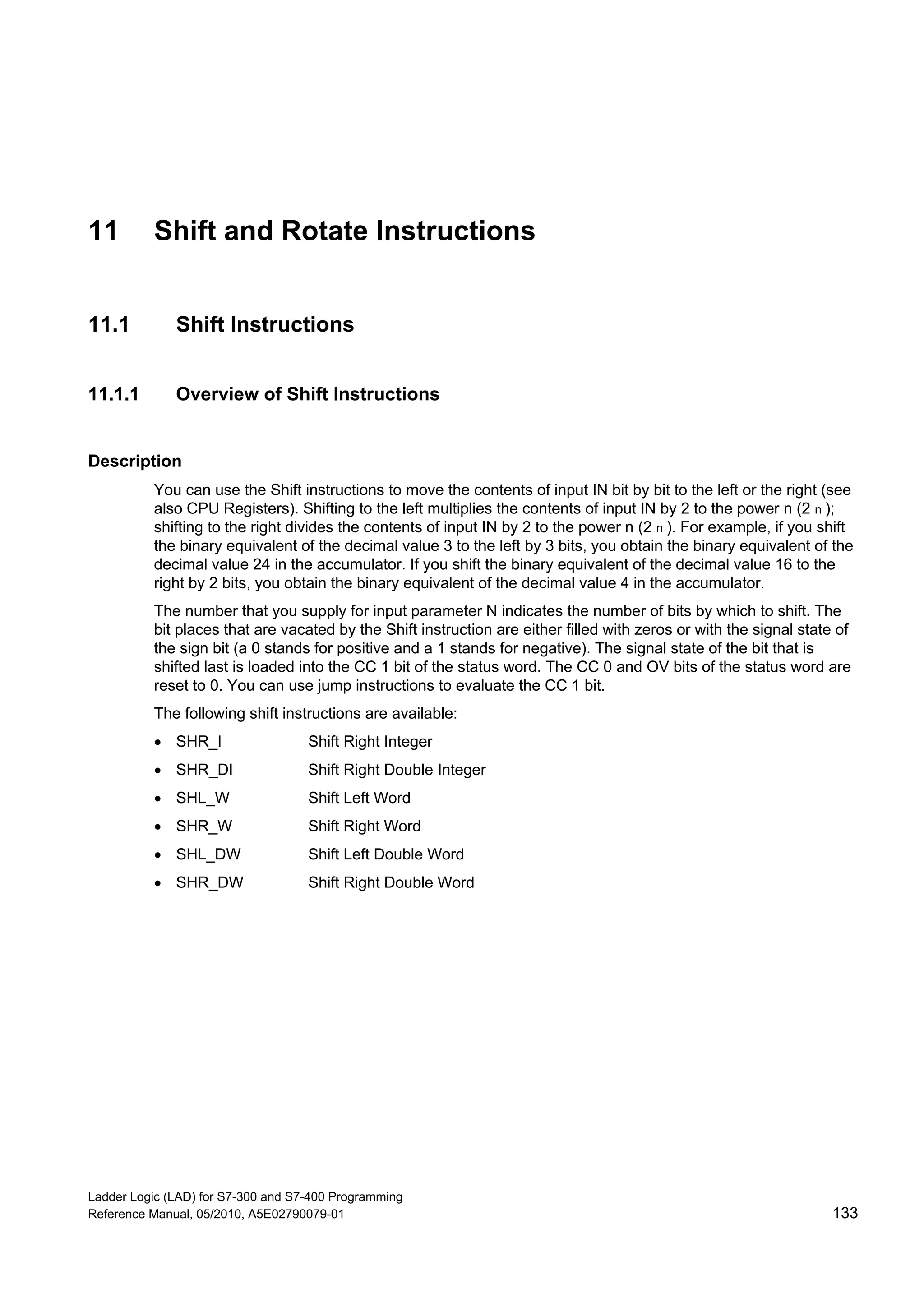 Ladder Logic (LAD) for S7-300 and S7-400 Programming
Reference Manual, 05/2010, A5E02790079-01 133
11 Shift and Rotate Instructions
11.1 Shift Instructions
11.1.1 Overview of Shift Instructions
Description
You can use the Shift instructions to move the contents of input IN bit by bit to the left or the right (see
also CPU Registers). Shifting to the left multiplies the contents of input IN by 2 to the power n (2 n );
shifting to the right divides the contents of input IN by 2 to the power n (2 n ). For example, if you shift
the binary equivalent of the decimal value 3 to the left by 3 bits, you obtain the binary equivalent of the
decimal value 24 in the accumulator. If you shift the binary equivalent of the decimal value 16 to the
right by 2 bits, you obtain the binary equivalent of the decimal value 4 in the accumulator.
The number that you supply for input parameter N indicates the number of bits by which to shift. The
bit places that are vacated by the Shift instruction are either filled with zeros or with the signal state of
the sign bit (a 0 stands for positive and a 1 stands for negative). The signal state of the bit that is
shifted last is loaded into the CC 1 bit of the status word. The CC 0 and OV bits of the status word are
reset to 0. You can use jump instructions to evaluate the CC 1 bit.
The following shift instructions are available:
 SHR_I Shift Right Integer
 SHR_DI Shift Right Double Integer
 SHL_W Shift Left Word
 SHR_W Shift Right Word
 SHL_DW Shift Left Double Word
 SHR_DW Shift Right Double Word
 