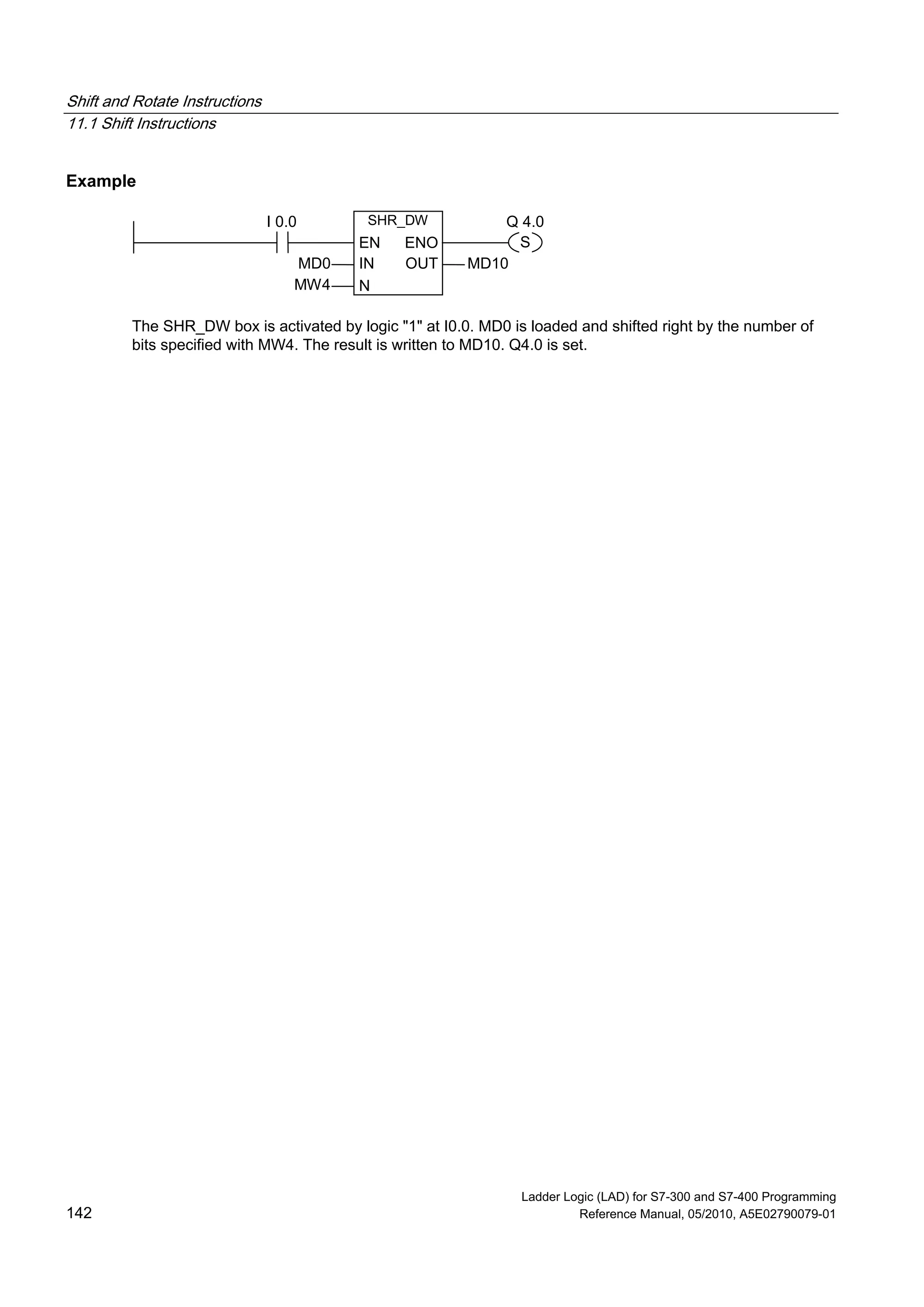 Shift and Rotate Instructions
11.1 Shift Instructions
Ladder Logic (LAD) for S7-300 and S7-400 Programming
142 Reference Manual, 05/2010, A5E02790079-01
Example
SHR_DW
N
IN
EN
MD0 MD10
Q 4.0I 0.0
MW4
ENO
OUT
S
The SHR_DW box is activated by logic "1" at I0.0. MD0 is loaded and shifted right by the number of
bits specified with MW4. The result is written to MD10. Q4.0 is set.
 