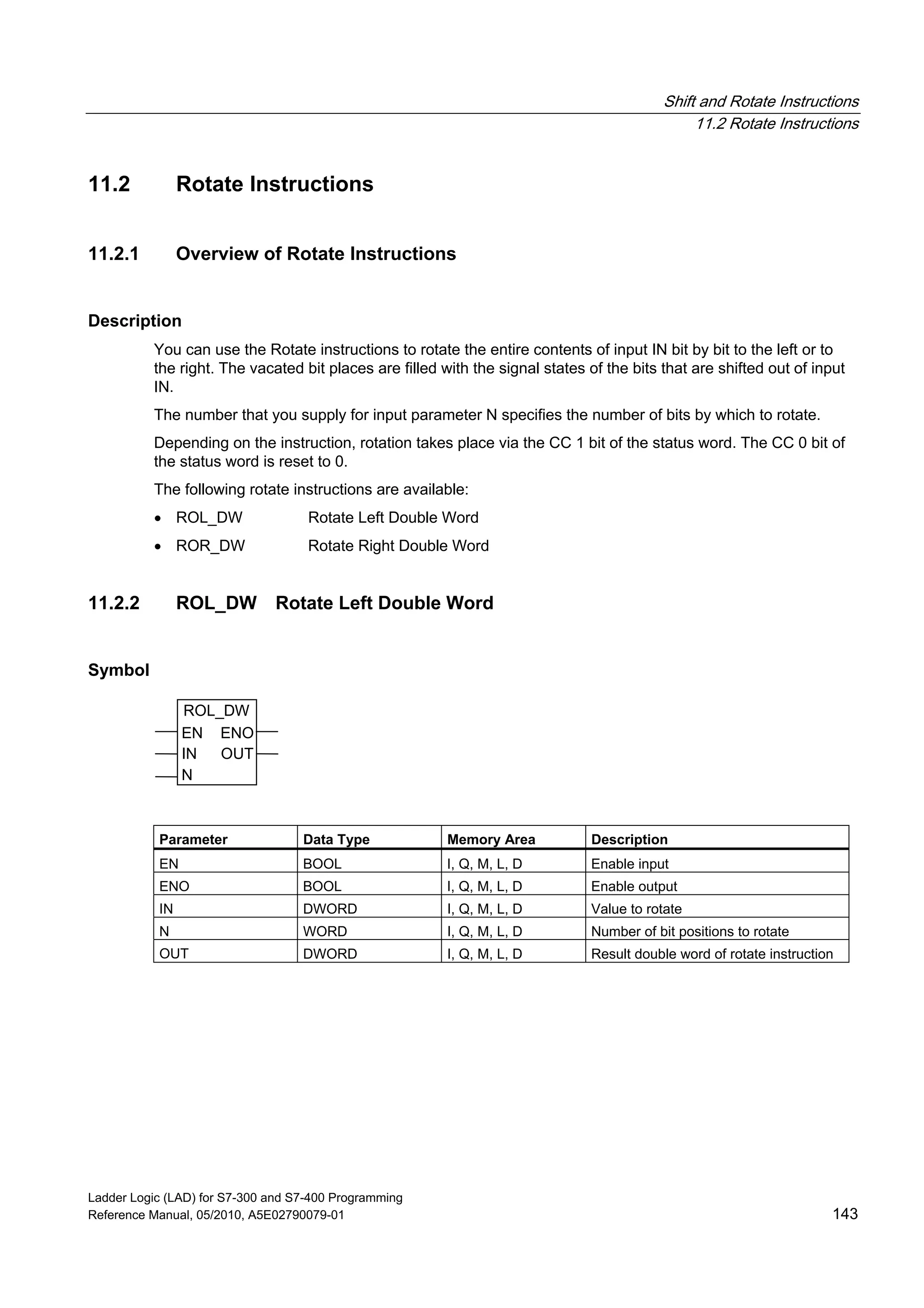Shift and Rotate Instructions
11.2 Rotate Instructions
Ladder Logic (LAD) for S7-300 and S7-400 Programming
Reference Manual, 05/2010, A5E02790079-01 143
11.2 Rotate Instructions
11.2.1 Overview of Rotate Instructions
Description
You can use the Rotate instructions to rotate the entire contents of input IN bit by bit to the left or to
the right. The vacated bit places are filled with the signal states of the bits that are shifted out of input
IN.
The number that you supply for input parameter N specifies the number of bits by which to rotate.
Depending on the instruction, rotation takes place via the CC 1 bit of the status word. The CC 0 bit of
the status word is reset to 0.
The following rotate instructions are available:
 ROL_DW Rotate Left Double Word
 ROR_DW Rotate Right Double Word
11.2.2 ROL_DW Rotate Left Double Word
Symbol
ROL_DW
EN
OUT
N
ENO
IN
Parameter Data Type Memory Area Description
EN BOOL I, Q, M, L, D Enable input
ENO BOOL I, Q, M, L, D Enable output
IN DWORD I, Q, M, L, D Value to rotate
N WORD I, Q, M, L, D Number of bit positions to rotate
OUT DWORD I, Q, M, L, D Result double word of rotate instruction
 