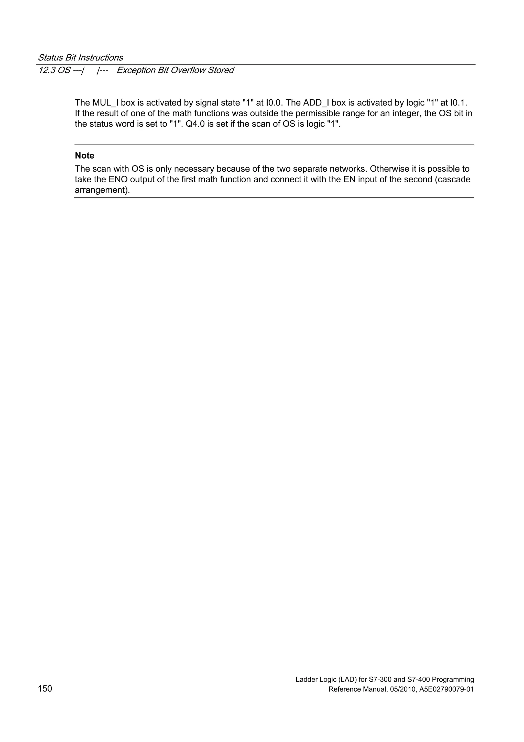 Status Bit Instructions
12.3 OS ---| |--- Exception Bit Overflow Stored
Ladder Logic (LAD) for S7-300 and S7-400 Programming
150 Reference Manual, 05/2010, A5E02790079-01
The MUL_I box is activated by signal state "1" at I0.0. The ADD_I box is activated by logic "1" at I0.1.
If the result of one of the math functions was outside the permissible range for an integer, the OS bit in
the status word is set to "1". Q4.0 is set if the scan of OS is logic "1".
Note
The scan with OS is only necessary because of the two separate networks. Otherwise it is possible to
take the ENO output of the first math function and connect it with the EN input of the second (cascade
arrangement).
 