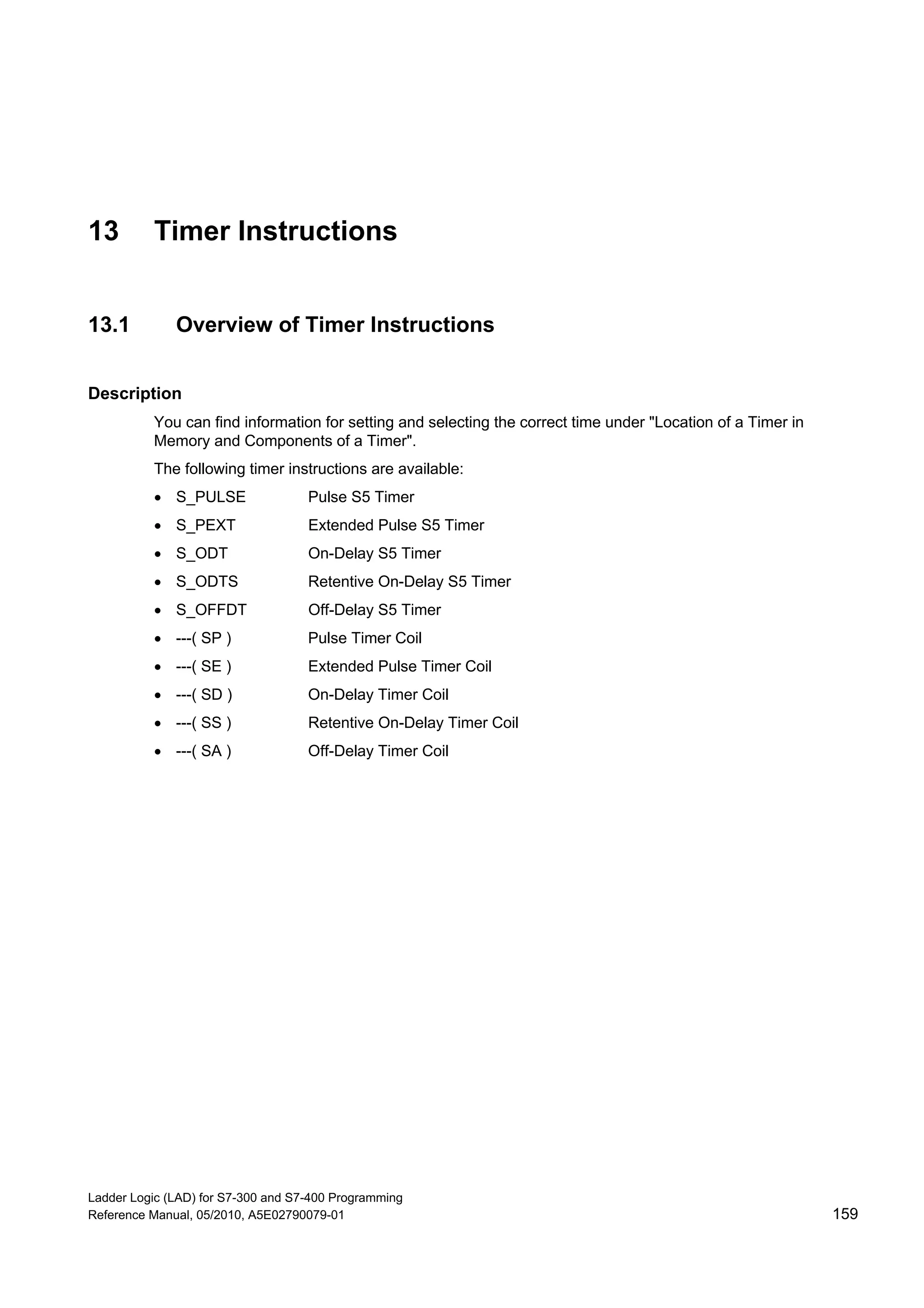 Ladder Logic (LAD) for S7-300 and S7-400 Programming
Reference Manual, 05/2010, A5E02790079-01 159
13 Timer Instructions
13.1 Overview of Timer Instructions
Description
You can find information for setting and selecting the correct time under "Location of a Timer in
Memory and Components of a Timer".
The following timer instructions are available:
 S_PULSE Pulse S5 Timer
 S_PEXT Extended Pulse S5 Timer
 S_ODT On-Delay S5 Timer
 S_ODTS Retentive On-Delay S5 Timer
 S_OFFDT Off-Delay S5 Timer
 ---( SP ) Pulse Timer Coil
 ---( SE ) Extended Pulse Timer Coil
 ---( SD ) On-Delay Timer Coil
 ---( SS ) Retentive On-Delay Timer Coil
 ---( SA ) Off-Delay Timer Coil
 