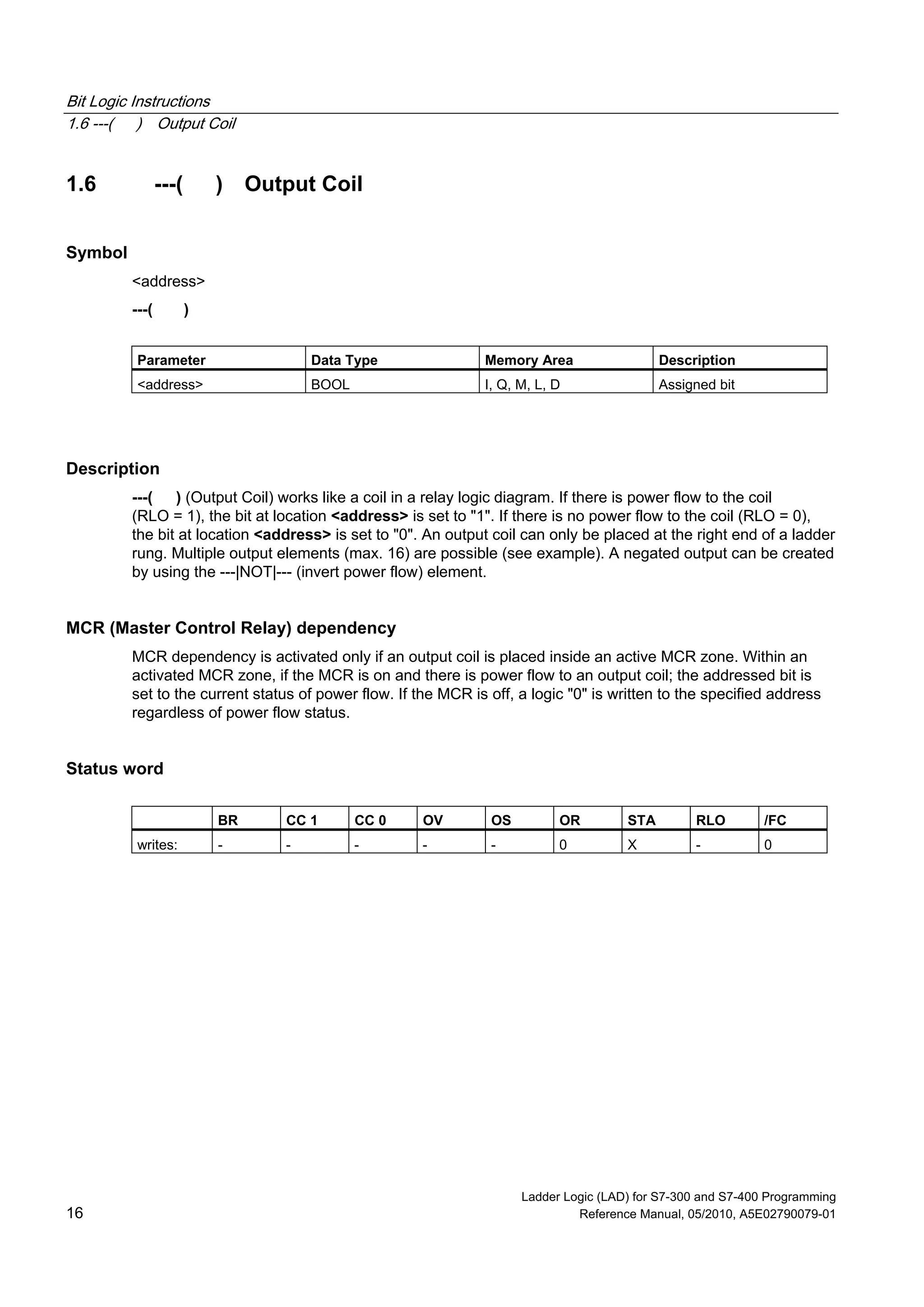 Bit Logic Instructions
1.6 ---( ) Output Coil
Ladder Logic (LAD) for S7-300 and S7-400 Programming
16 Reference Manual, 05/2010, A5E02790079-01
1.6 ---( ) Output Coil
Symbol
<address>
---( )
Parameter Data Type Memory Area Description
<address> BOOL I, Q, M, L, D Assigned bit
Description
---( ) (Output Coil) works like a coil in a relay logic diagram. If there is power flow to the coil
(RLO = 1), the bit at location <address> is set to "1". If there is no power flow to the coil (RLO = 0),
the bit at location <address> is set to "0". An output coil can only be placed at the right end of a ladder
rung. Multiple output elements (max. 16) are possible (see example). A negated output can be created
by using the ---|NOT|--- (invert power flow) element.
MCR (Master Control Relay) dependency
MCR dependency is activated only if an output coil is placed inside an active MCR zone. Within an
activated MCR zone, if the MCR is on and there is power flow to an output coil; the addressed bit is
set to the current status of power flow. If the MCR is off, a logic "0" is written to the specified address
regardless of power flow status.
Status word
BR CC 1 CC 0 OV OS OR STA RLO /FC
writes: - - - - - 0 X - 0
 