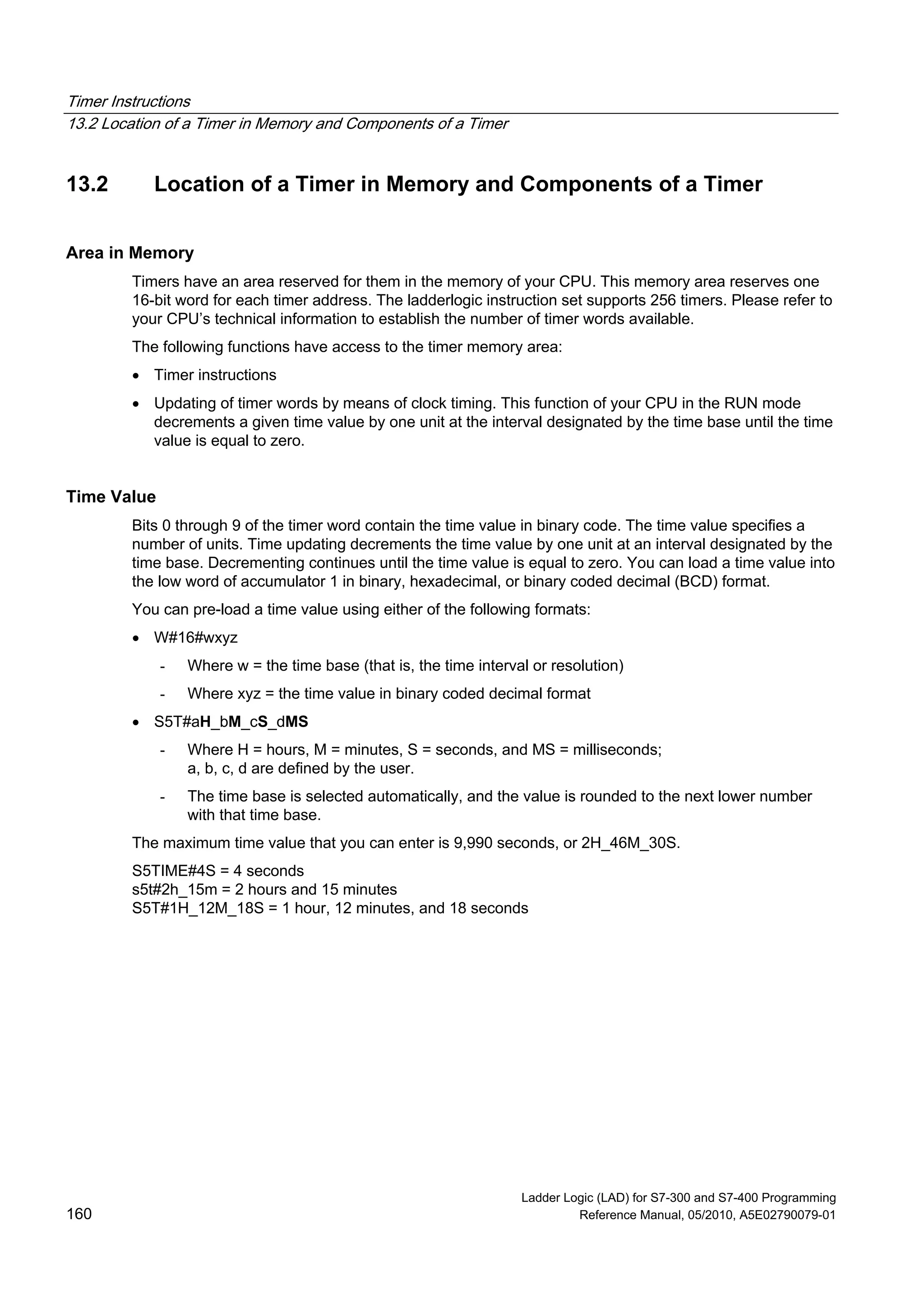 Timer Instructions
13.2 Location of a Timer in Memory and Components of a Timer
Ladder Logic (LAD) for S7-300 and S7-400 Programming
160 Reference Manual, 05/2010, A5E02790079-01
13.2 Location of a Timer in Memory and Components of a Timer
Area in Memory
Timers have an area reserved for them in the memory of your CPU. This memory area reserves one
16-bit word for each timer address. The ladderlogic instruction set supports 256 timers. Please refer to
your CPU’s technical information to establish the number of timer words available.
The following functions have access to the timer memory area:
 Timer instructions
 Updating of timer words by means of clock timing. This function of your CPU in the RUN mode
decrements a given time value by one unit at the interval designated by the time base until the time
value is equal to zero.
Time Value
Bits 0 through 9 of the timer word contain the time value in binary code. The time value specifies a
number of units. Time updating decrements the time value by one unit at an interval designated by the
time base. Decrementing continues until the time value is equal to zero. You can load a time value into
the low word of accumulator 1 in binary, hexadecimal, or binary coded decimal (BCD) format.
You can pre-load a time value using either of the following formats:
 W#16#wxyz
- Where w = the time base (that is, the time interval or resolution)
- Where xyz = the time value in binary coded decimal format
 S5T#aH_bM_cS_dMS
- Where H = hours, M = minutes, S = seconds, and MS = milliseconds;
a, b, c, d are defined by the user.
- The time base is selected automatically, and the value is rounded to the next lower number
with that time base.
The maximum time value that you can enter is 9,990 seconds, or 2H_46M_30S.
S5TIME#4S = 4 seconds
s5t#2h_15m = 2 hours and 15 minutes
S5T#1H_12M_18S = 1 hour, 12 minutes, and 18 seconds
 