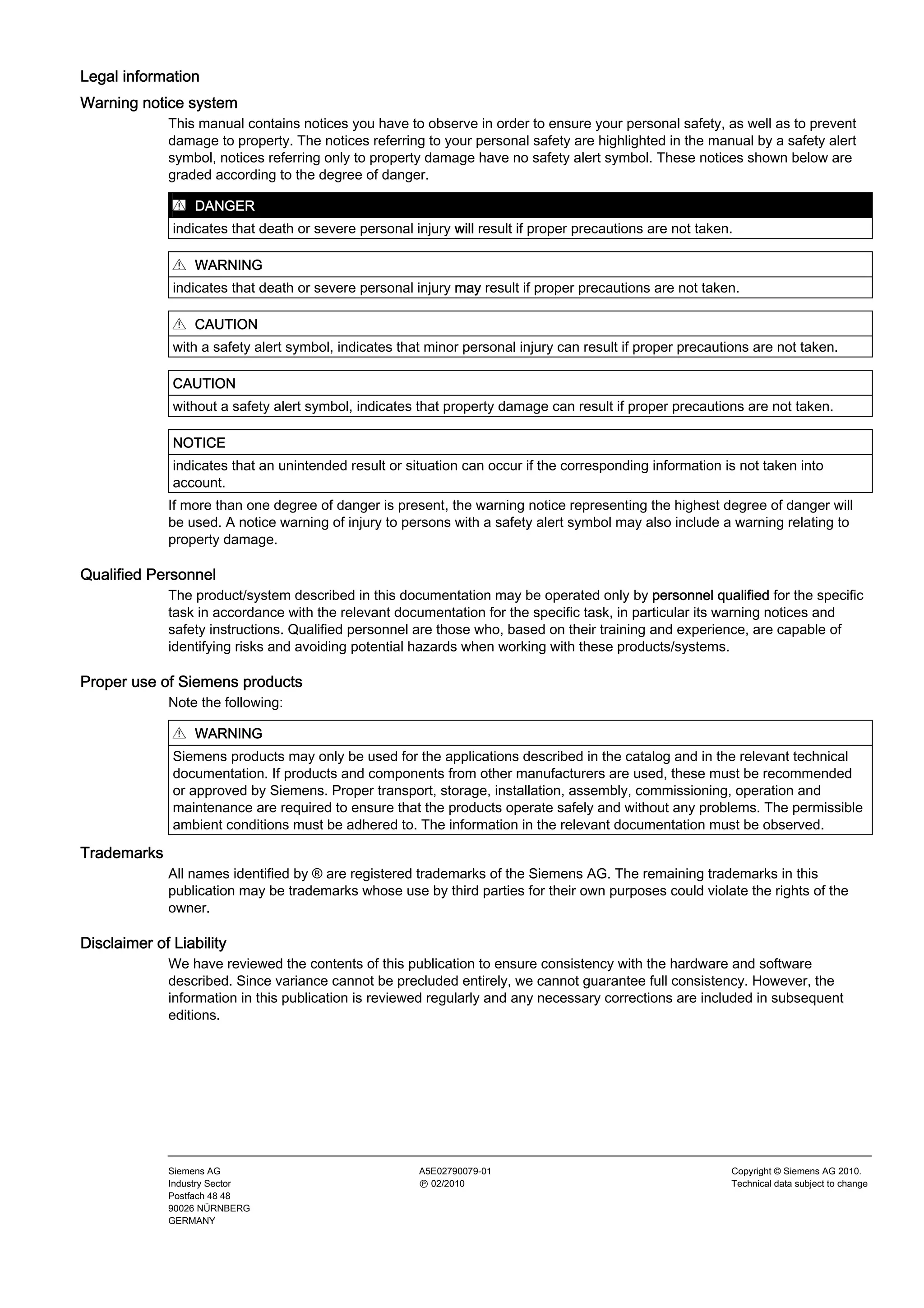Legal information
Warning notice system
This manual contains notices you have to observe in order to ensure your personal safety, as well as to prevent
damage to property. The notices referring to your personal safety are highlighted in the manual by a safety alert
symbol, notices referring only to property damage have no safety alert symbol. These notices shown below are
graded according to the degree of danger.
DANGER
indicates that death or severe personal injury will result if proper precautions are not taken.
WARNING
indicates that death or severe personal injury may result if proper precautions are not taken.
CAUTION
with a safety alert symbol, indicates that minor personal injury can result if proper precautions are not taken.
CAUTION
without a safety alert symbol, indicates that property damage can result if proper precautions are not taken.
NOTICE
indicates that an unintended result or situation can occur if the corresponding information is not taken into
account.
If more than one degree of danger is present, the warning notice representing the highest degree of danger will
be used. A notice warning of injury to persons with a safety alert symbol may also include a warning relating to
property damage.
Qualified Personnel
The product/system described in this documentation may be operated only by personnel qualified for the specific
task in accordance with the relevant documentation for the specific task, in particular its warning notices and
safety instructions. Qualified personnel are those who, based on their training and experience, are capable of
identifying risks and avoiding potential hazards when working with these products/systems.
Proper use of Siemens products
Note the following:
WARNING
Siemens products may only be used for the applications described in the catalog and in the relevant technical
documentation. If products and components from other manufacturers are used, these must be recommended
or approved by Siemens. Proper transport, storage, installation, assembly, commissioning, operation and
maintenance are required to ensure that the products operate safely and without any problems. The permissible
ambient conditions must be adhered to. The information in the relevant documentation must be observed.
Trademarks
All names identified by ® are registered trademarks of the Siemens AG. The remaining trademarks in this
publication may be trademarks whose use by third parties for their own purposes could violate the rights of the
owner.
Disclaimer of Liability
We have reviewed the contents of this publication to ensure consistency with the hardware and software
described. Since variance cannot be precluded entirely, we cannot guarantee full consistency. However, the
information in this publication is reviewed regularly and any necessary corrections are included in subsequent
editions.
Siemens AG
Industry Sector
Postfach 48 48
90026 NÜRNBERG
GERMANY
A5E02790079-01
Ⓟ 02/2010
Copyright © Siemens AG 2010.
Technical data subject to change
 