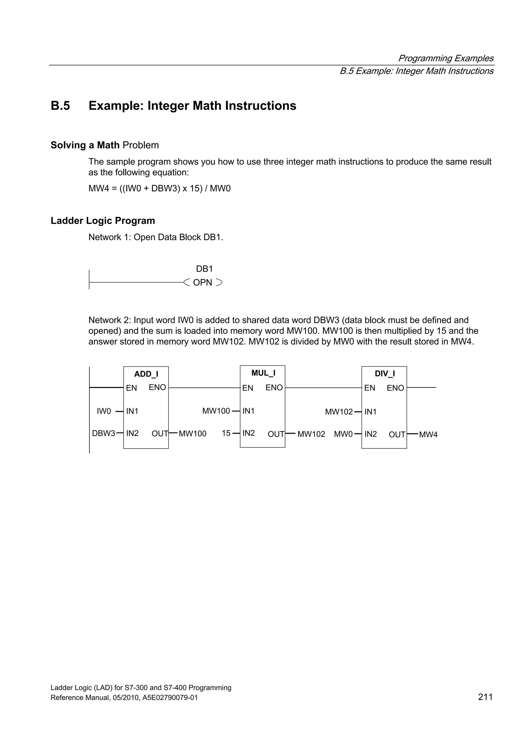 Programming Examples
B.5 Example: Integer Math Instructions
Ladder Logic (LAD) for S7-300 and S7-400 Programming
Reference Manual, 05/2010, A5E02790079-01 211
B.5 Example: Integer Math Instructions
Solving a Math Problem
The sample program shows you how to use three integer math instructions to produce the same result
as the following equation:
MW4 = ((IW0 + DBW3) x 15) / MW0
Ladder Logic Program
Network 1: Open Data Block DB1.
OPN
DB1
Network 2: Input word IW0 is added to shared data word DBW3 (data block must be defined and
opened) and the sum is loaded into memory word MW100. MW100 is then multiplied by 15 and the
answer stored in memory word MW102. MW102 is divided by MW0 with the result stored in MW4.
ADD_I
IN1
ENOEN
IN2 OUTDBW3
IW0
MW100
MUL_I
IN1
ENOEN
IN2 OUT
MW100
15 MW102
DIV_I
IN1
ENOEN
IN2 OUT
MW102
MW0 MW4
 