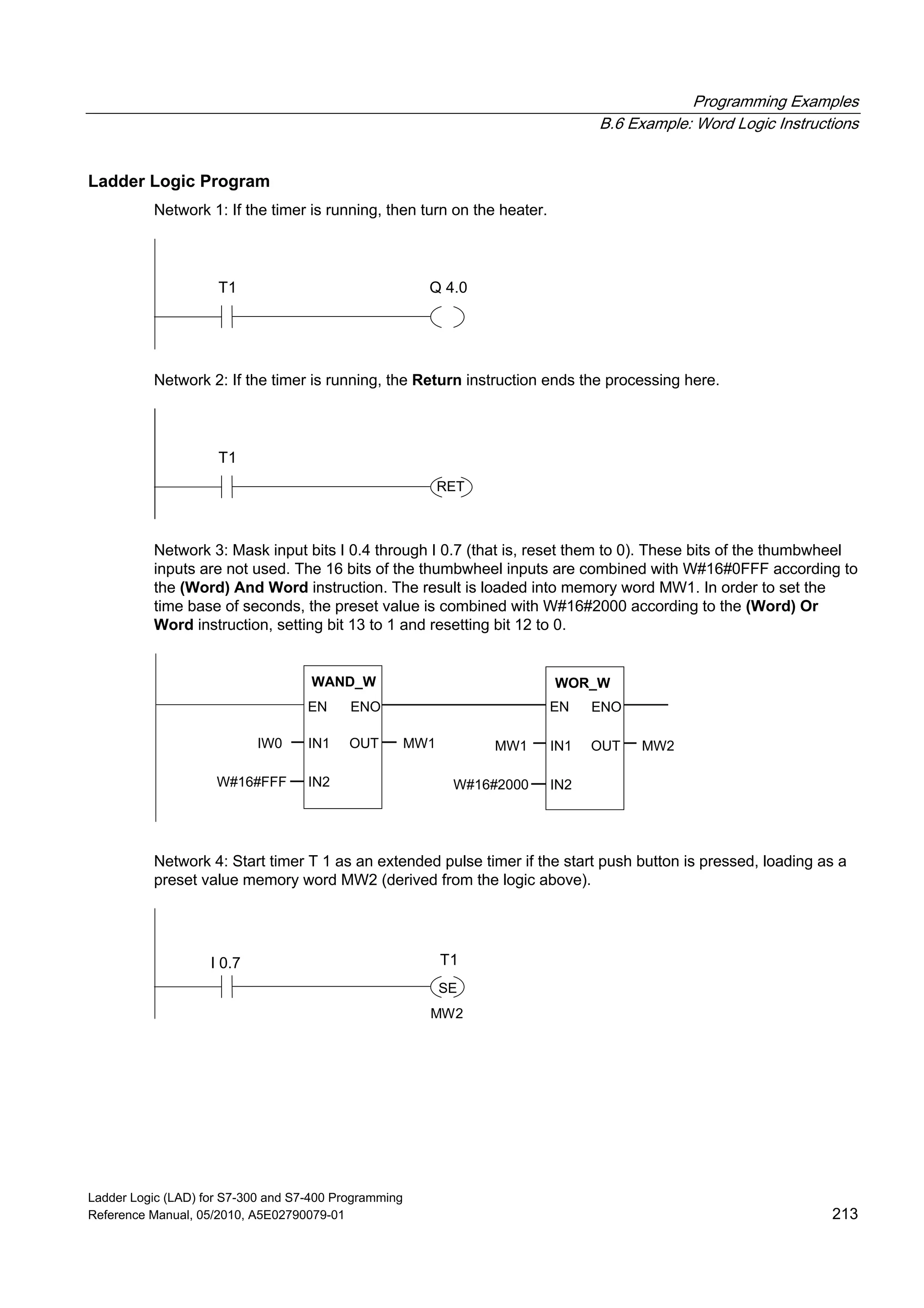 Programming Examples
B.6 Example: Word Logic Instructions
Ladder Logic (LAD) for S7-300 and S7-400 Programming
Reference Manual, 05/2010, A5E02790079-01 213
Ladder Logic Program
Network 1: If the timer is running, then turn on the heater.
T1 Q 4.0
Network 2: If the timer is running, the Return instruction ends the processing here.
T1
RET
Network 3: Mask input bits I 0.4 through I 0.7 (that is, reset them to 0). These bits of the thumbwheel
inputs are not used. The 16 bits of the thumbwheel inputs are combined with W#16#0FFF according to
the (Word) And Word instruction. The result is loaded into memory word MW1. In order to set the
time base of seconds, the preset value is combined with W#16#2000 according to the (Word) Or
Word instruction, setting bit 13 to 1 and resetting bit 12 to 0.
WAND_W
IN1
ENOEN
IN2
OUT
W#16#FFF
IW0 MW1
WOR_W
IN1
ENOEN
IN2
OUTMW1
W#16#2000
MW2
Network 4: Start timer T 1 as an extended pulse timer if the start push button is pressed, loading as a
preset value memory word MW2 (derived from the logic above).
I 0.7
SE
T1
MW2
 
