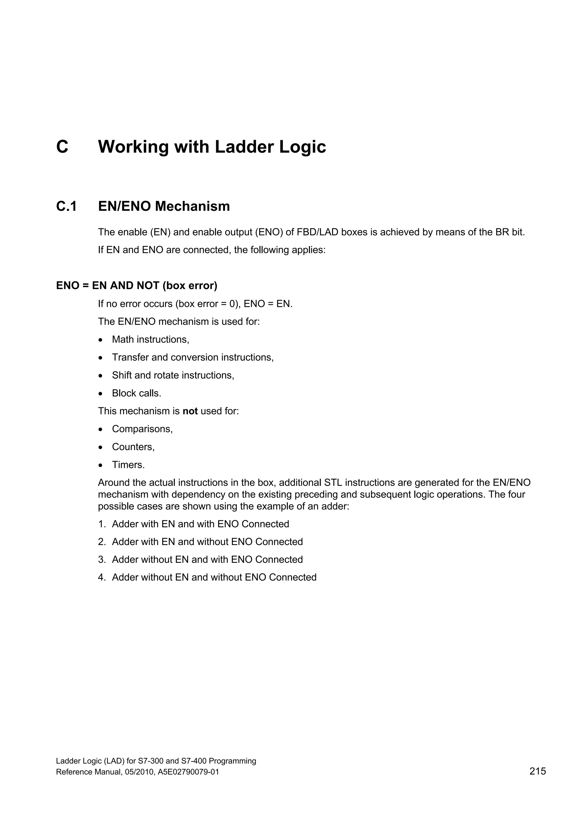 Ladder Logic (LAD) for S7-300 and S7-400 Programming
Reference Manual, 05/2010, A5E02790079-01 215
C Working with Ladder Logic
C.1 EN/ENO Mechanism
The enable (EN) and enable output (ENO) of FBD/LAD boxes is achieved by means of the BR bit.
If EN and ENO are connected, the following applies:
ENO = EN AND NOT (box error)
If no error occurs (box error = 0), ENO = EN.
The EN/ENO mechanism is used for:
 Math instructions,
 Transfer and conversion instructions,
 Shift and rotate instructions,
 Block calls.
This mechanism is not used for:
 Comparisons,
 Counters,
 Timers.
Around the actual instructions in the box, additional STL instructions are generated for the EN/ENO
mechanism with dependency on the existing preceding and subsequent logic operations. The four
possible cases are shown using the example of an adder:
1. Adder with EN and with ENO Connected
2. Adder with EN and without ENO Connected
3. Adder without EN and with ENO Connected
4. Adder without EN and without ENO Connected
 