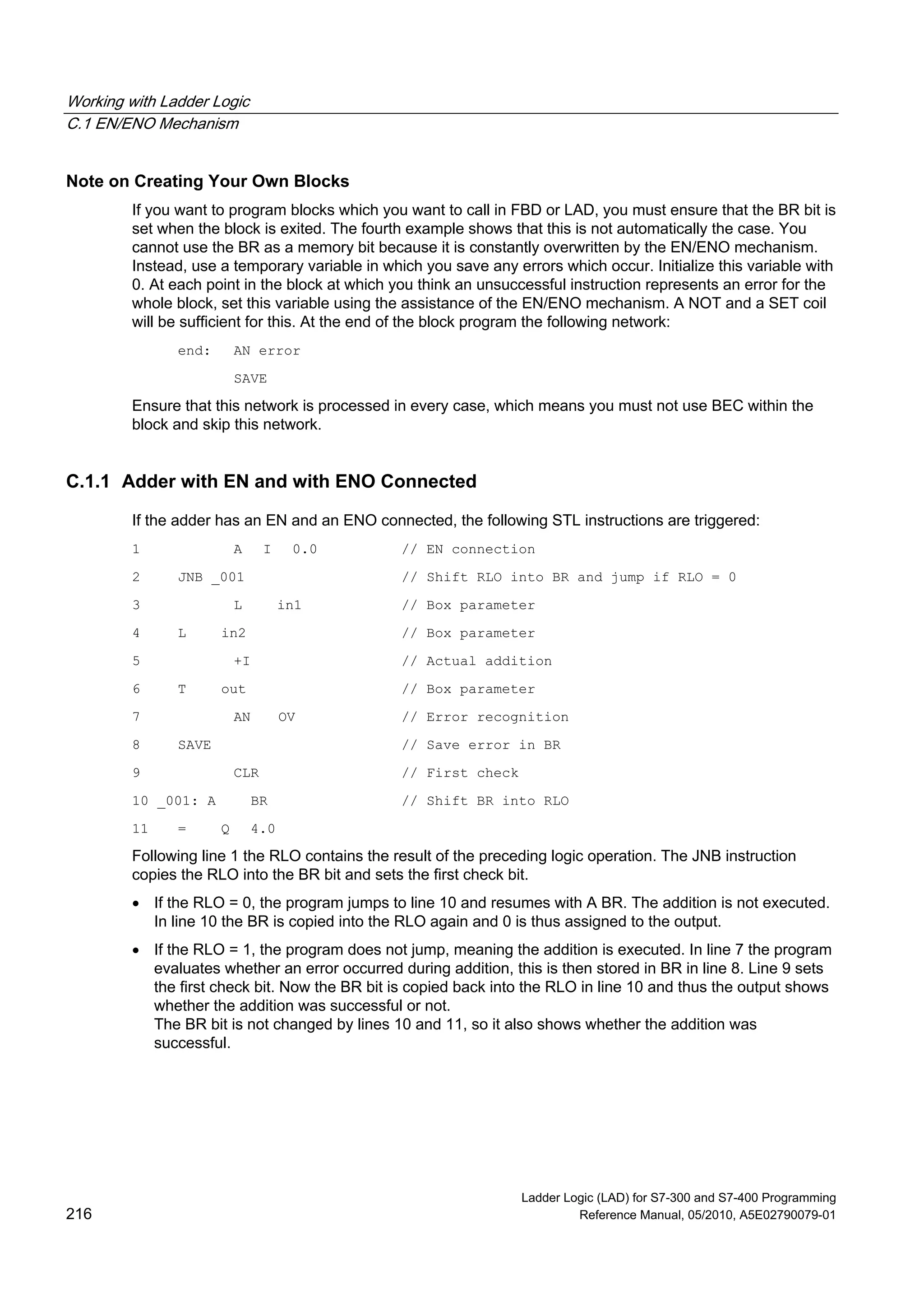 Working with Ladder Logic
C.1 EN/ENO Mechanism
Ladder Logic (LAD) for S7-300 and S7-400 Programming
216 Reference Manual, 05/2010, A5E02790079-01
Note on Creating Your Own Blocks
If you want to program blocks which you want to call in FBD or LAD, you must ensure that the BR bit is
set when the block is exited. The fourth example shows that this is not automatically the case. You
cannot use the BR as a memory bit because it is constantly overwritten by the EN/ENO mechanism.
Instead, use a temporary variable in which you save any errors which occur. Initialize this variable with
0. At each point in the block at which you think an unsuccessful instruction represents an error for the
whole block, set this variable using the assistance of the EN/ENO mechanism. A NOT and a SET coil
will be sufficient for this. At the end of the block program the following network:
end: AN error
SAVE
Ensure that this network is processed in every case, which means you must not use BEC within the
block and skip this network.
C.1.1 Adder with EN and with ENO Connected
If the adder has an EN and an ENO connected, the following STL instructions are triggered:
1 A I 0.0 // EN connection
2 JNB _001 // Shift RLO into BR and jump if RLO = 0
3 L in1 // Box parameter
4 L in2 // Box parameter
5 +I // Actual addition
6 T out // Box parameter
7 AN OV // Error recognition
8 SAVE // Save error in BR
9 CLR // First check
10 _001: A BR // Shift BR into RLO
11 = Q 4.0
Following line 1 the RLO contains the result of the preceding logic operation. The JNB instruction
copies the RLO into the BR bit and sets the first check bit.
 If the RLO = 0, the program jumps to line 10 and resumes with A BR. The addition is not executed.
In line 10 the BR is copied into the RLO again and 0 is thus assigned to the output.
 If the RLO = 1, the program does not jump, meaning the addition is executed. In line 7 the program
evaluates whether an error occurred during addition, this is then stored in BR in line 8. Line 9 sets
the first check bit. Now the BR bit is copied back into the RLO in line 10 and thus the output shows
whether the addition was successful or not.
The BR bit is not changed by lines 10 and 11, so it also shows whether the addition was
successful.
 