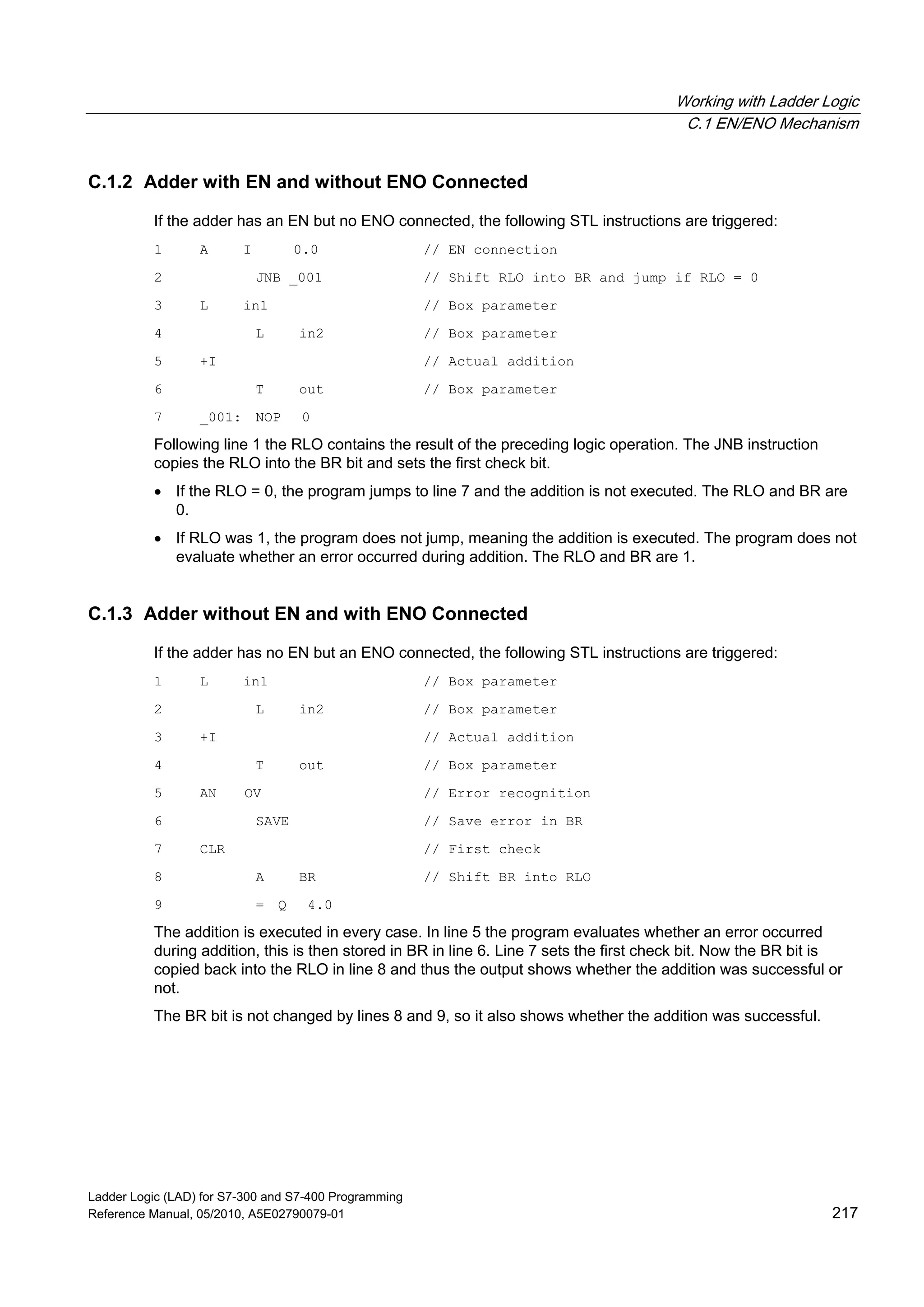 Working with Ladder Logic
C.1 EN/ENO Mechanism
Ladder Logic (LAD) for S7-300 and S7-400 Programming
Reference Manual, 05/2010, A5E02790079-01 217
C.1.2 Adder with EN and without ENO Connected
If the adder has an EN but no ENO connected, the following STL instructions are triggered:
1 A I 0.0 // EN connection
2 JNB _001 // Shift RLO into BR and jump if RLO = 0
3 L in1 // Box parameter
4 L in2 // Box parameter
5 +I // Actual addition
6 T out // Box parameter
7 _001: NOP 0
Following line 1 the RLO contains the result of the preceding logic operation. The JNB instruction
copies the RLO into the BR bit and sets the first check bit.
 If the RLO = 0, the program jumps to line 7 and the addition is not executed. The RLO and BR are
0.
 If RLO was 1, the program does not jump, meaning the addition is executed. The program does not
evaluate whether an error occurred during addition. The RLO and BR are 1.
C.1.3 Adder without EN and with ENO Connected
If the adder has no EN but an ENO connected, the following STL instructions are triggered:
1 L in1 // Box parameter
2 L in2 // Box parameter
3 +I // Actual addition
4 T out // Box parameter
5 AN OV // Error recognition
6 SAVE // Save error in BR
7 CLR // First check
8 A BR // Shift BR into RLO
9 = Q 4.0
The addition is executed in every case. In line 5 the program evaluates whether an error occurred
during addition, this is then stored in BR in line 6. Line 7 sets the first check bit. Now the BR bit is
copied back into the RLO in line 8 and thus the output shows whether the addition was successful or
not.
The BR bit is not changed by lines 8 and 9, so it also shows whether the addition was successful.
 