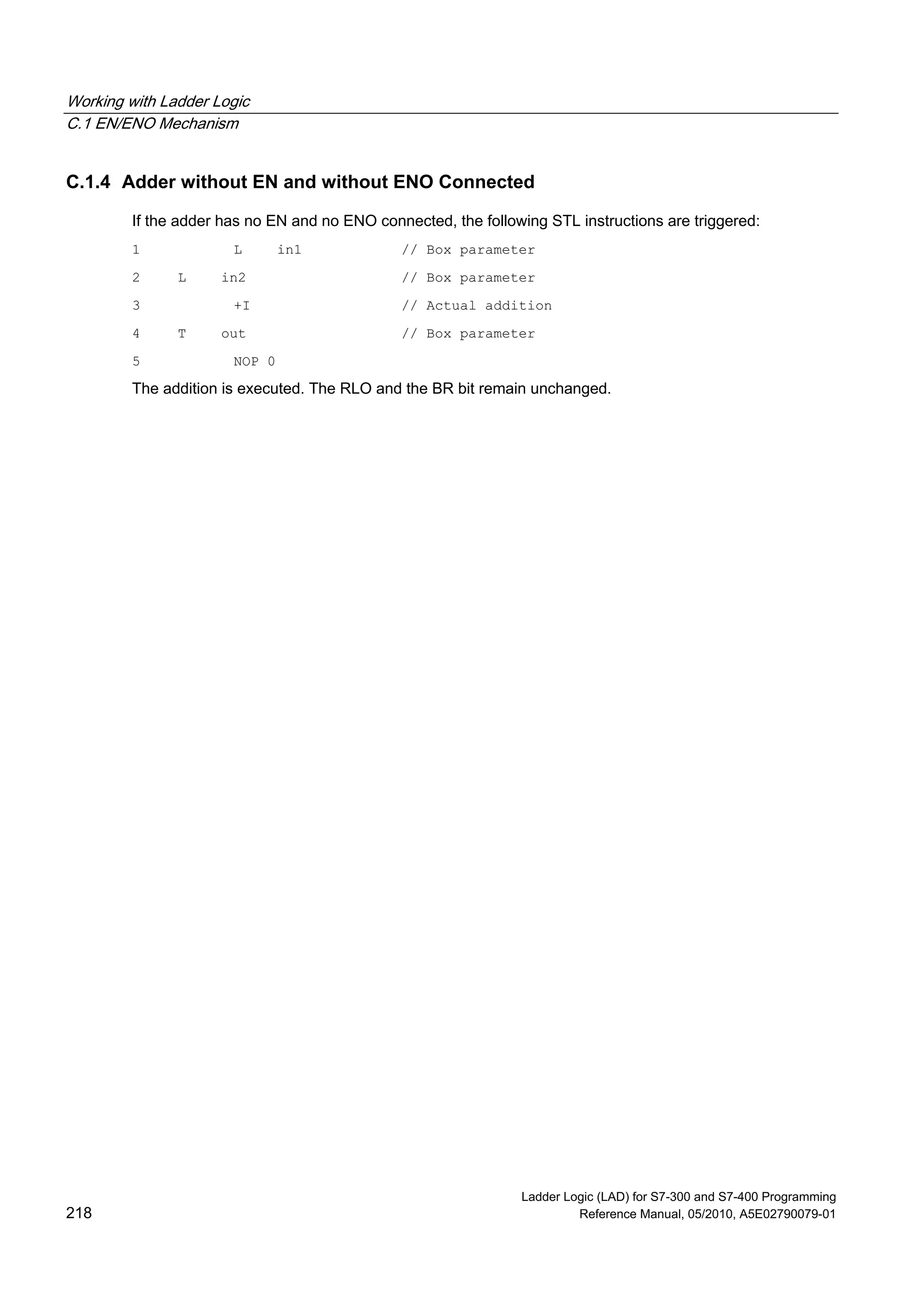 Working with Ladder Logic
C.1 EN/ENO Mechanism
Ladder Logic (LAD) for S7-300 and S7-400 Programming
218 Reference Manual, 05/2010, A5E02790079-01
C.1.4 Adder without EN and without ENO Connected
If the adder has no EN and no ENO connected, the following STL instructions are triggered:
1 L in1 // Box parameter
2 L in2 // Box parameter
3 +I // Actual addition
4 T out // Box parameter
5 NOP 0
The addition is executed. The RLO and the BR bit remain unchanged.
 