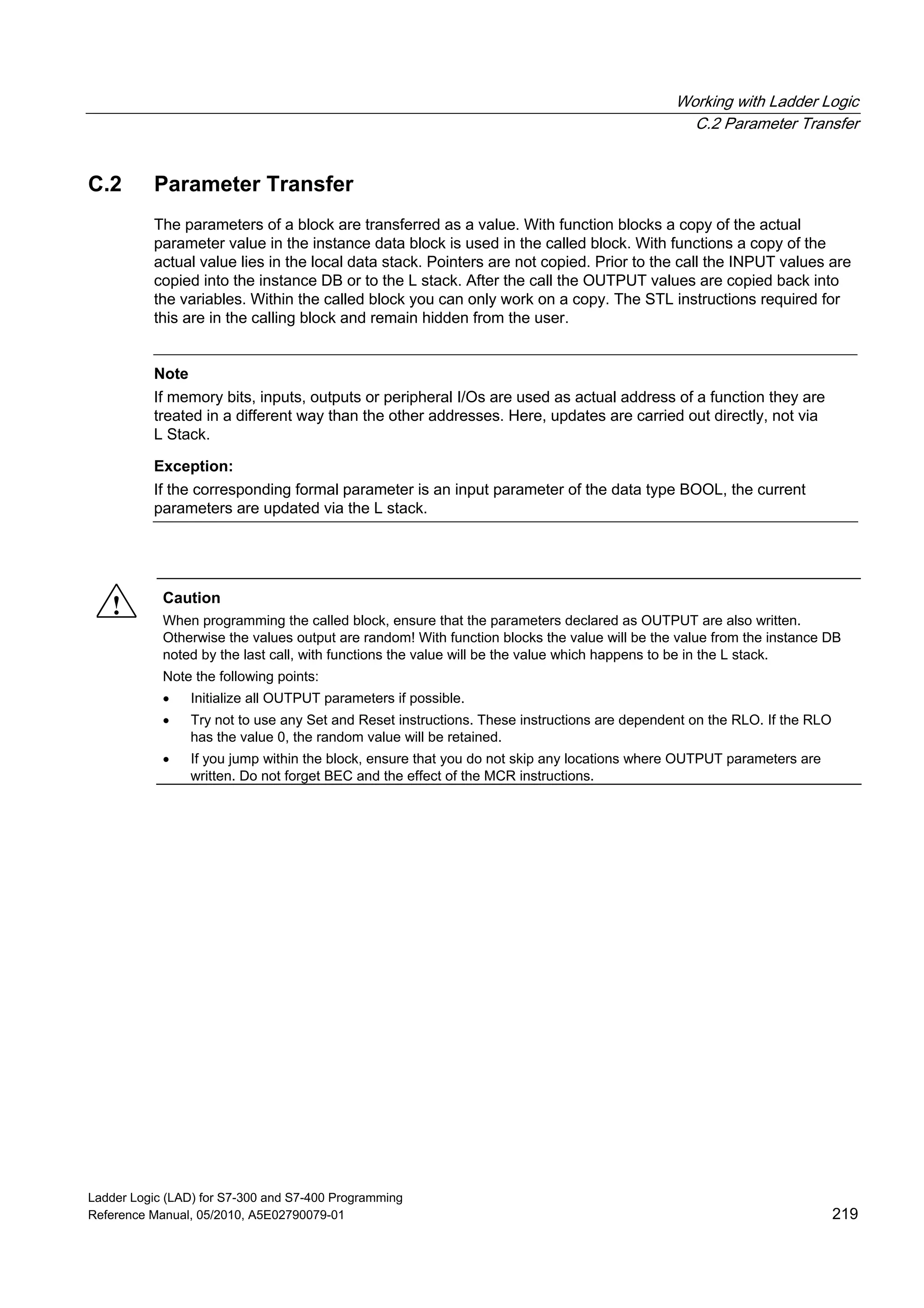 Working with Ladder Logic
C.2 Parameter Transfer
Ladder Logic (LAD) for S7-300 and S7-400 Programming
Reference Manual, 05/2010, A5E02790079-01 219
C.2 Parameter Transfer
The parameters of a block are transferred as a value. With function blocks a copy of the actual
parameter value in the instance data block is used in the called block. With functions a copy of the
actual value lies in the local data stack. Pointers are not copied. Prior to the call the INPUT values are
copied into the instance DB or to the L stack. After the call the OUTPUT values are copied back into
the variables. Within the called block you can only work on a copy. The STL instructions required for
this are in the calling block and remain hidden from the user.
Note
If memory bits, inputs, outputs or peripheral I/Os are used as actual address of a function they are
treated in a different way than the other addresses. Here, updates are carried out directly, not via
L Stack.
Exception:
If the corresponding formal parameter is an input parameter of the data type BOOL, the current
parameters are updated via the L stack.
! Caution
When programming the called block, ensure that the parameters declared as OUTPUT are also written.
Otherwise the values output are random! With function blocks the value will be the value from the instance DB
noted by the last call, with functions the value will be the value which happens to be in the L stack.
Note the following points:
 Initialize all OUTPUT parameters if possible.
 Try not to use any Set and Reset instructions. These instructions are dependent on the RLO. If the RLO
has the value 0, the random value will be retained.
 If you jump within the block, ensure that you do not skip any locations where OUTPUT parameters are
written. Do not forget BEC and the effect of the MCR instructions.
 