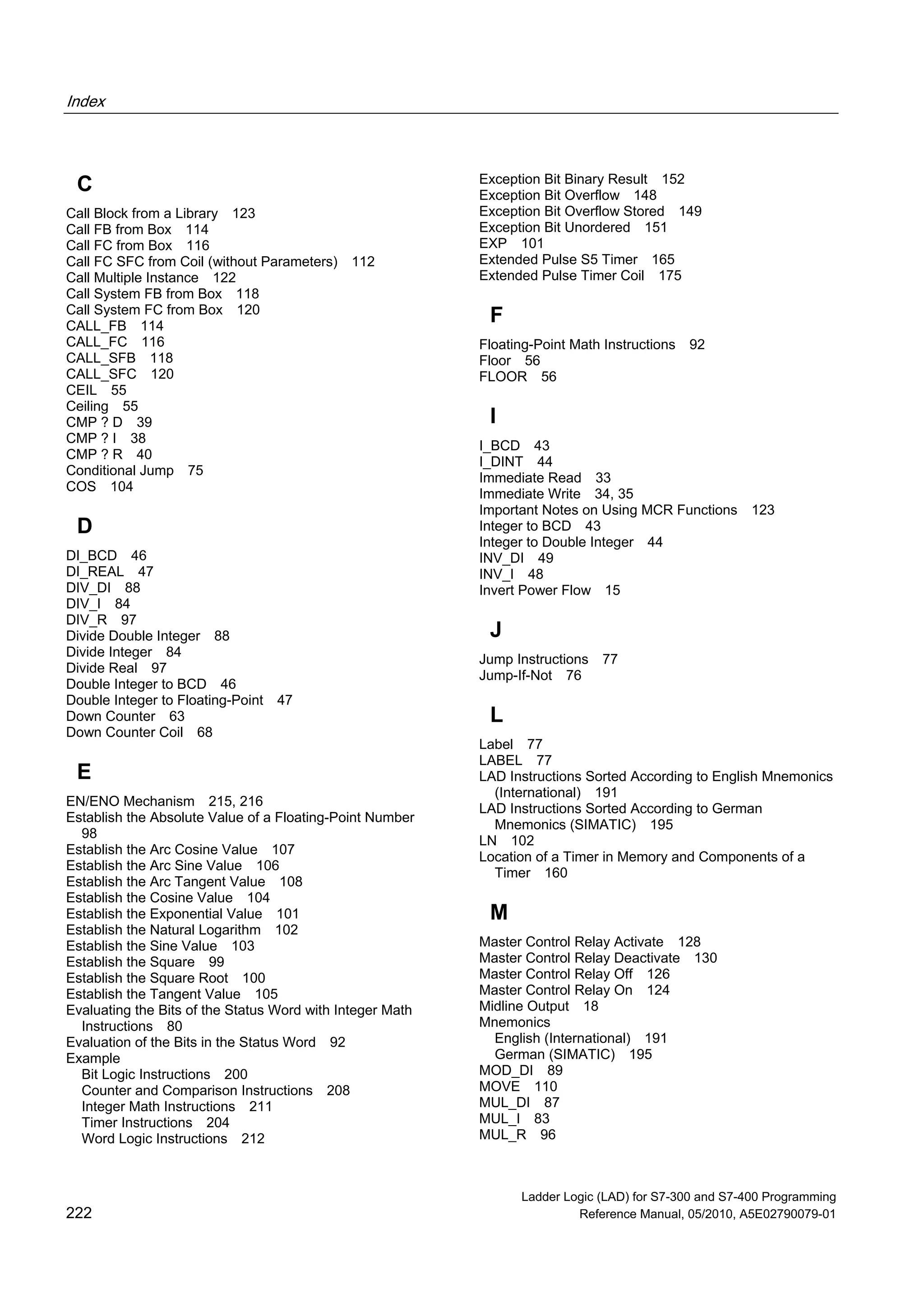 Index
Ladder Logic (LAD) for S7-300 and S7-400 Programming
222 Reference Manual, 05/2010, A5E02790079-01
C
Call Block from a Library 123
Call FB from Box 114
Call FC from Box 116
Call FC SFC from Coil (without Parameters) 112
Call Multiple Instance 122
Call System FB from Box 118
Call System FC from Box 120
CALL_FB 114
CALL_FC 116
CALL_SFB 118
CALL_SFC 120
CEIL 55
Ceiling 55
CMP ? D 39
CMP ? I 38
CMP ? R 40
Conditional Jump 75
COS 104
D
DI_BCD 46
DI_REAL 47
DIV_DI 88
DIV_I 84
DIV_R 97
Divide Double Integer 88
Divide Integer 84
Divide Real 97
Double Integer to BCD 46
Double Integer to Floating-Point 47
Down Counter 63
Down Counter Coil 68
E
EN/ENO Mechanism 215, 216
Establish the Absolute Value of a Floating-Point Number
98
Establish the Arc Cosine Value 107
Establish the Arc Sine Value 106
Establish the Arc Tangent Value 108
Establish the Cosine Value 104
Establish the Exponential Value 101
Establish the Natural Logarithm 102
Establish the Sine Value 103
Establish the Square 99
Establish the Square Root 100
Establish the Tangent Value 105
Evaluating the Bits of the Status Word with Integer Math
Instructions 80
Evaluation of the Bits in the Status Word 92
Example
Bit Logic Instructions 200
Counter and Comparison Instructions 208
Integer Math Instructions 211
Timer Instructions 204
Word Logic Instructions 212
Exception Bit Binary Result 152
Exception Bit Overflow 148
Exception Bit Overflow Stored 149
Exception Bit Unordered 151
EXP 101
Extended Pulse S5 Timer 165
Extended Pulse Timer Coil 175
F
Floating-Point Math Instructions 92
Floor 56
FLOOR 56
I
I_BCD 43
I_DINT 44
Immediate Read 33
Immediate Write 34, 35
Important Notes on Using MCR Functions 123
Integer to BCD 43
Integer to Double Integer 44
INV_DI 49
INV_I 48
Invert Power Flow 15
J
Jump Instructions 77
Jump-If-Not 76
L
Label 77
LABEL 77
LAD Instructions Sorted According to English Mnemonics
(International) 191
LAD Instructions Sorted According to German
Mnemonics (SIMATIC) 195
LN 102
Location of a Timer in Memory and Components of a
Timer 160
M
Master Control Relay Activate 128
Master Control Relay Deactivate 130
Master Control Relay Off 126
Master Control Relay On 124
Midline Output 18
Mnemonics
English (International) 191
German (SIMATIC) 195
MOD_DI 89
MOVE 110
MUL_DI 87
MUL_I 83
MUL_R 96
 