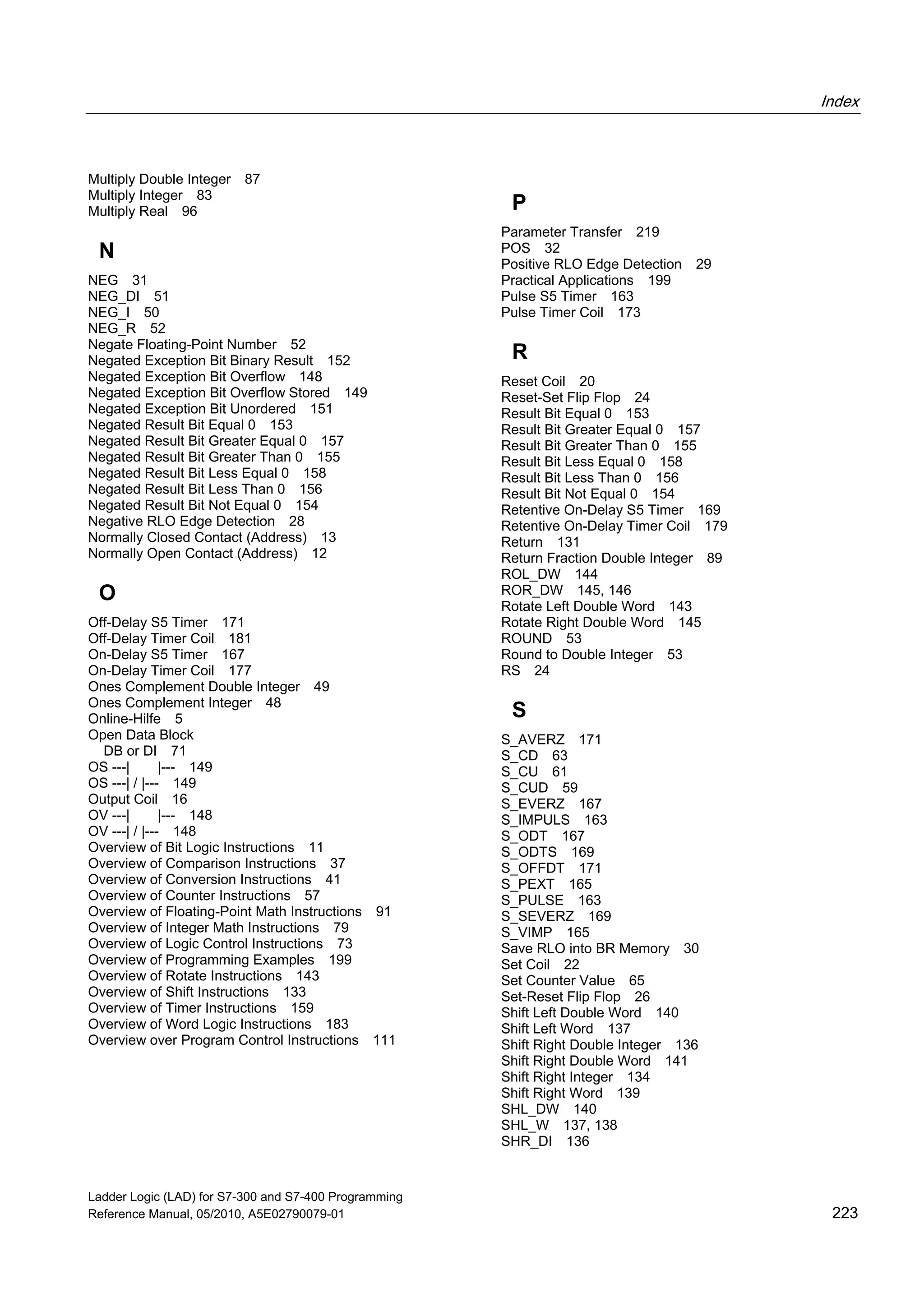 Index
Ladder Logic (LAD) for S7-300 and S7-400 Programming
Reference Manual, 05/2010, A5E02790079-01 223
Multiply Double Integer 87
Multiply Integer 83
Multiply Real 96
N
NEG 31
NEG_DI 51
NEG_I 50
NEG_R 52
Negate Floating-Point Number 52
Negated Exception Bit Binary Result 152
Negated Exception Bit Overflow 148
Negated Exception Bit Overflow Stored 149
Negated Exception Bit Unordered 151
Negated Result Bit Equal 0 153
Negated Result Bit Greater Equal 0 157
Negated Result Bit Greater Than 0 155
Negated Result Bit Less Equal 0 158
Negated Result Bit Less Than 0 156
Negated Result Bit Not Equal 0 154
Negative RLO Edge Detection 28
Normally Closed Contact (Address) 13
Normally Open Contact (Address) 12
O
Off-Delay S5 Timer 171
Off-Delay Timer Coil 181
On-Delay S5 Timer 167
On-Delay Timer Coil 177
Ones Complement Double Integer 49
Ones Complement Integer 48
Online-Hilfe 5
Open Data Block
DB or DI 71
OS ---| |--- 149
OS ---| / |--- 149
Output Coil 16
OV ---| |--- 148
OV ---| / |--- 148
Overview of Bit Logic Instructions 11
Overview of Comparison Instructions 37
Overview of Conversion Instructions 41
Overview of Counter Instructions 57
Overview of Floating-Point Math Instructions 91
Overview of Integer Math Instructions 79
Overview of Logic Control Instructions 73
Overview of Programming Examples 199
Overview of Rotate Instructions 143
Overview of Shift Instructions 133
Overview of Timer Instructions 159
Overview of Word Logic Instructions 183
Overview over Program Control Instructions 111
P
Parameter Transfer 219
POS 32
Positive RLO Edge Detection 29
Practical Applications 199
Pulse S5 Timer 163
Pulse Timer Coil 173
R
Reset Coil 20
Reset-Set Flip Flop 24
Result Bit Equal 0 153
Result Bit Greater Equal 0 157
Result Bit Greater Than 0 155
Result Bit Less Equal 0 158
Result Bit Less Than 0 156
Result Bit Not Equal 0 154
Retentive On-Delay S5 Timer 169
Retentive On-Delay Timer Coil 179
Return 131
Return Fraction Double Integer 89
ROL_DW 144
ROR_DW 145, 146
Rotate Left Double Word 143
Rotate Right Double Word 145
ROUND 53
Round to Double Integer 53
RS 24
S
S_AVERZ 171
S_CD 63
S_CU 61
S_CUD 59
S_EVERZ 167
S_IMPULS 163
S_ODT 167
S_ODTS 169
S_OFFDT 171
S_PEXT 165
S_PULSE 163
S_SEVERZ 169
S_VIMP 165
Save RLO into BR Memory 30
Set Coil 22
Set Counter Value 65
Set-Reset Flip Flop 26
Shift Left Double Word 140
Shift Left Word 137
Shift Right Double Integer 136
Shift Right Double Word 141
Shift Right Integer 134
Shift Right Word 139
SHL_DW 140
SHL_W 137, 138
SHR_DI 136
 