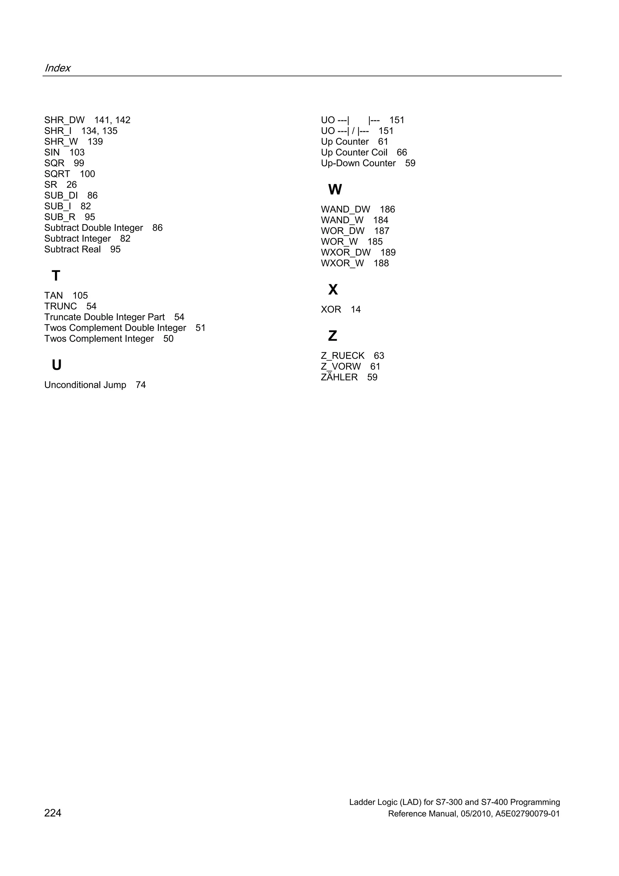 Index
Ladder Logic (LAD) for S7-300 and S7-400 Programming
224 Reference Manual, 05/2010, A5E02790079-01
SHR_DW 141, 142
SHR_I 134, 135
SHR_W 139
SIN 103
SQR 99
SQRT 100
SR 26
SUB_DI 86
SUB_I 82
SUB_R 95
Subtract Double Integer 86
Subtract Integer 82
Subtract Real 95
T
TAN 105
TRUNC 54
Truncate Double Integer Part 54
Twos Complement Double Integer 51
Twos Complement Integer 50
U
Unconditional Jump 74
UO ---| |--- 151
UO ---| / |--- 151
Up Counter 61
Up Counter Coil 66
Up-Down Counter 59
W
WAND_DW 186
WAND_W 184
WOR_DW 187
WOR_W 185
WXOR_DW 189
WXOR_W 188
X
XOR 14
Z
Z_RUECK 63
Z_VORW 61
ZÄHLER 59
 