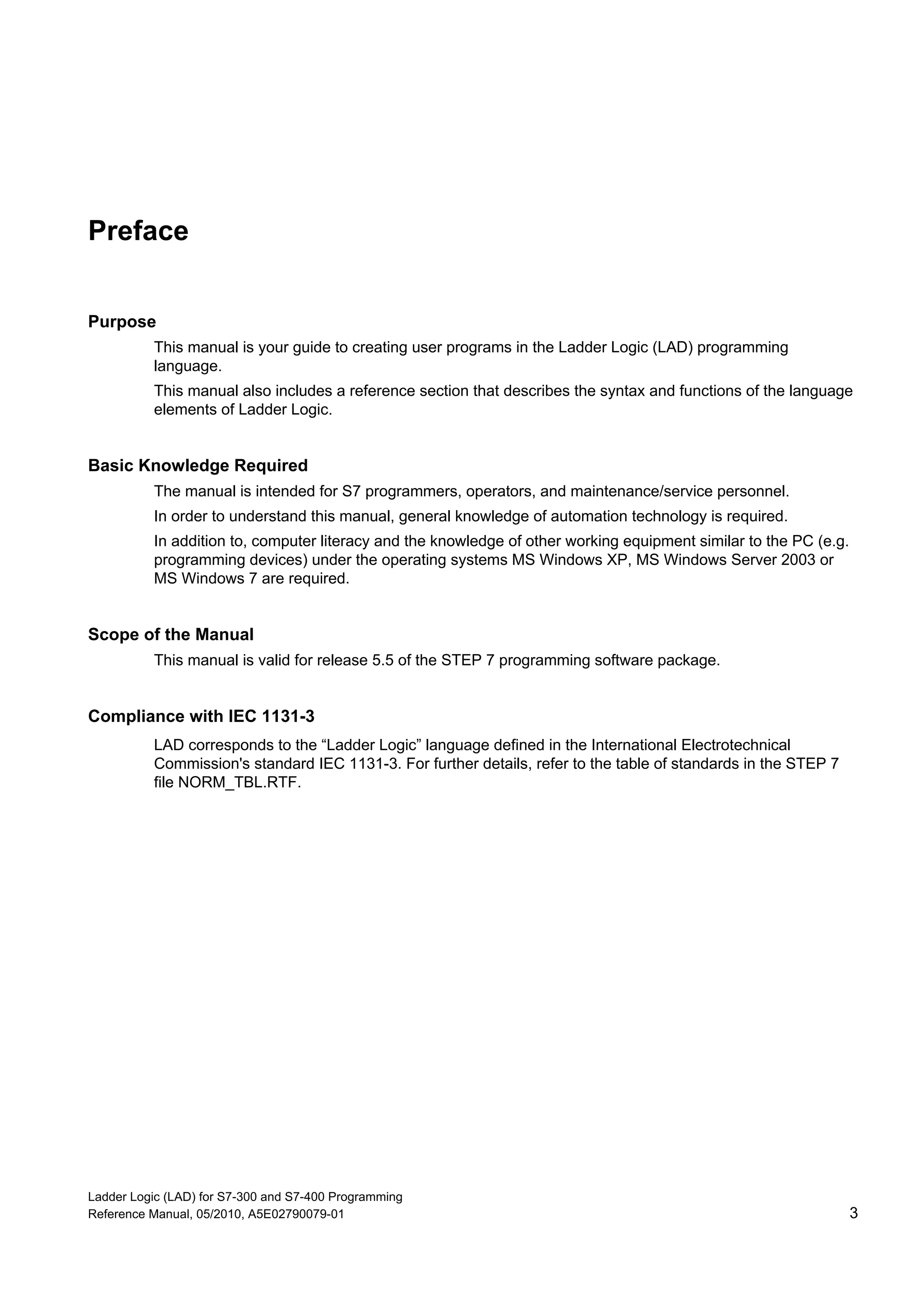 Ladder Logic (LAD) for S7-300 and S7-400 Programming
Reference Manual, 05/2010, A5E02790079-01 3
Preface
Purpose
This manual is your guide to creating user programs in the Ladder Logic (LAD) programming
language.
This manual also includes a reference section that describes the syntax and functions of the language
elements of Ladder Logic.
Basic Knowledge Required
The manual is intended for S7 programmers, operators, and maintenance/service personnel.
In order to understand this manual, general knowledge of automation technology is required.
In addition to, computer literacy and the knowledge of other working equipment similar to the PC (e.g.
programming devices) under the operating systems MS Windows XP, MS Windows Server 2003 or
MS Windows 7 are required.
Scope of the Manual
This manual is valid for release 5.5 of the STEP 7 programming software package.
Compliance with IEC 1131-3
LAD corresponds to the “Ladder Logic” language defined in the International Electrotechnical
Commission's standard IEC 1131-3. For further details, refer to the table of standards in the STEP 7
file NORM_TBL.RTF.
 