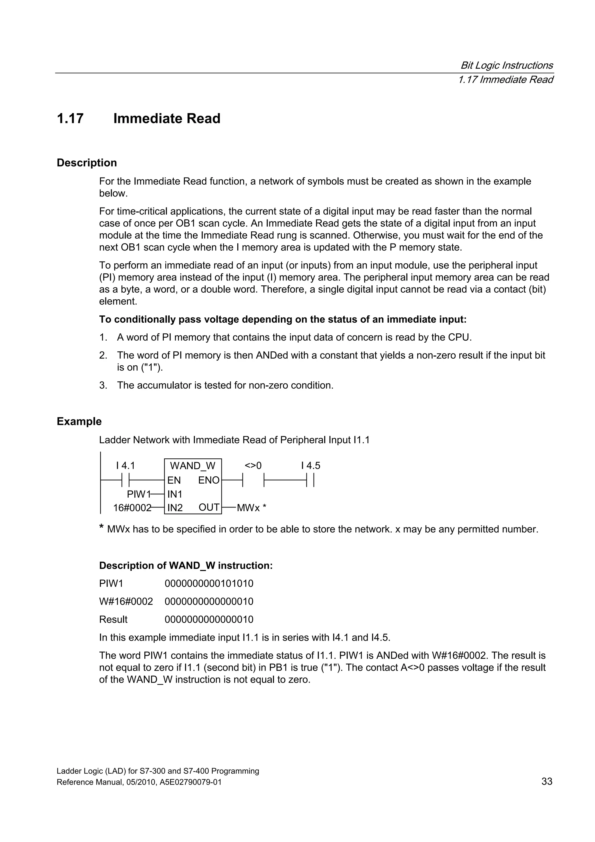 Bit Logic Instructions
1.17 Immediate Read
Ladder Logic (LAD) for S7-300 and S7-400 Programming
Reference Manual, 05/2010, A5E02790079-01 33
1.17 Immediate Read
Description
For the Immediate Read function, a network of symbols must be created as shown in the example
below.
For time-critical applications, the current state of a digital input may be read faster than the normal
case of once per OB1 scan cycle. An Immediate Read gets the state of a digital input from an input
module at the time the Immediate Read rung is scanned. Otherwise, you must wait for the end of the
next OB1 scan cycle when the I memory area is updated with the P memory state.
To perform an immediate read of an input (or inputs) from an input module, use the peripheral input
(PI) memory area instead of the input (I) memory area. The peripheral input memory area can be read
as a byte, a word, or a double word. Therefore, a single digital input cannot be read via a contact (bit)
element.
To conditionally pass voltage depending on the status of an immediate input:
1. A word of PI memory that contains the input data of concern is read by the CPU.
2. The word of PI memory is then ANDed with a constant that yields a non-zero result if the input bit
is on ("1").
3. The accumulator is tested for non-zero condition.
Example
Ladder Network with Immediate Read of Peripheral Input I1.1
WAND_W
EN
OUTIN2
ENO
IN1
16#0002
PIW1
MWx *
I 4.1 <>0 I 4.5
* MWx has to be specified in order to be able to store the network. x may be any permitted number.
Description of WAND_W instruction:
PIW1 0000000000101010
W#16#0002 0000000000000010
Result 0000000000000010
In this example immediate input I1.1 is in series with I4.1 and I4.5.
The word PIW1 contains the immediate status of I1.1. PIW1 is ANDed with W#16#0002. The result is
not equal to zero if I1.1 (second bit) in PB1 is true ("1"). The contact A<>0 passes voltage if the result
of the WAND_W instruction is not equal to zero.
 