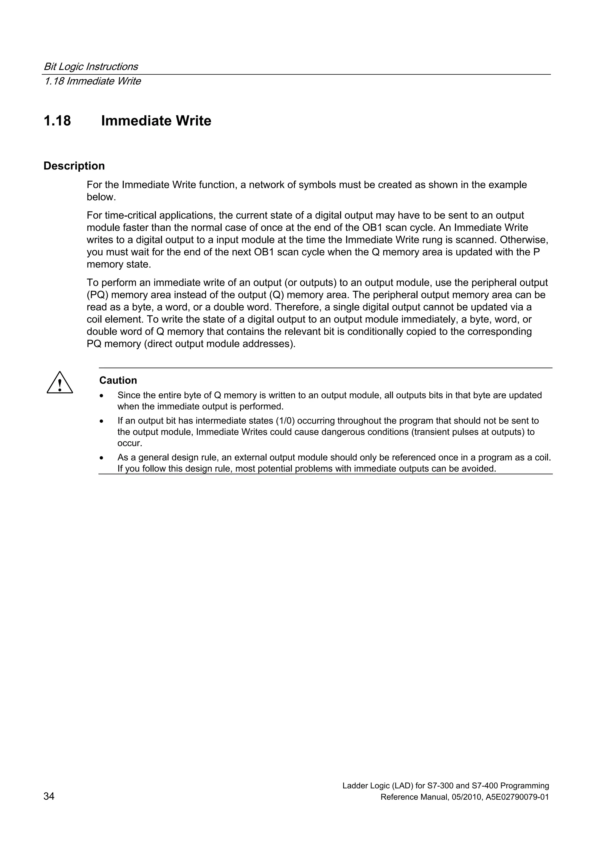 Bit Logic Instructions
1.18 Immediate Write
Ladder Logic (LAD) for S7-300 and S7-400 Programming
34 Reference Manual, 05/2010, A5E02790079-01
1.18 Immediate Write
Description
For the Immediate Write function, a network of symbols must be created as shown in the example
below.
For time-critical applications, the current state of a digital output may have to be sent to an output
module faster than the normal case of once at the end of the OB1 scan cycle. An Immediate Write
writes to a digital output to a input module at the time the Immediate Write rung is scanned. Otherwise,
you must wait for the end of the next OB1 scan cycle when the Q memory area is updated with the P
memory state.
To perform an immediate write of an output (or outputs) to an output module, use the peripheral output
(PQ) memory area instead of the output (Q) memory area. The peripheral output memory area can be
read as a byte, a word, or a double word. Therefore, a single digital output cannot be updated via a
coil element. To write the state of a digital output to an output module immediately, a byte, word, or
double word of Q memory that contains the relevant bit is conditionally copied to the corresponding
PQ memory (direct output module addresses).
! Caution
 Since the entire byte of Q memory is written to an output module, all outputs bits in that byte are updated
when the immediate output is performed.
 If an output bit has intermediate states (1/0) occurring throughout the program that should not be sent to
the output module, Immediate Writes could cause dangerous conditions (transient pulses at outputs) to
occur.
 As a general design rule, an external output module should only be referenced once in a program as a coil.
If you follow this design rule, most potential problems with immediate outputs can be avoided.
 