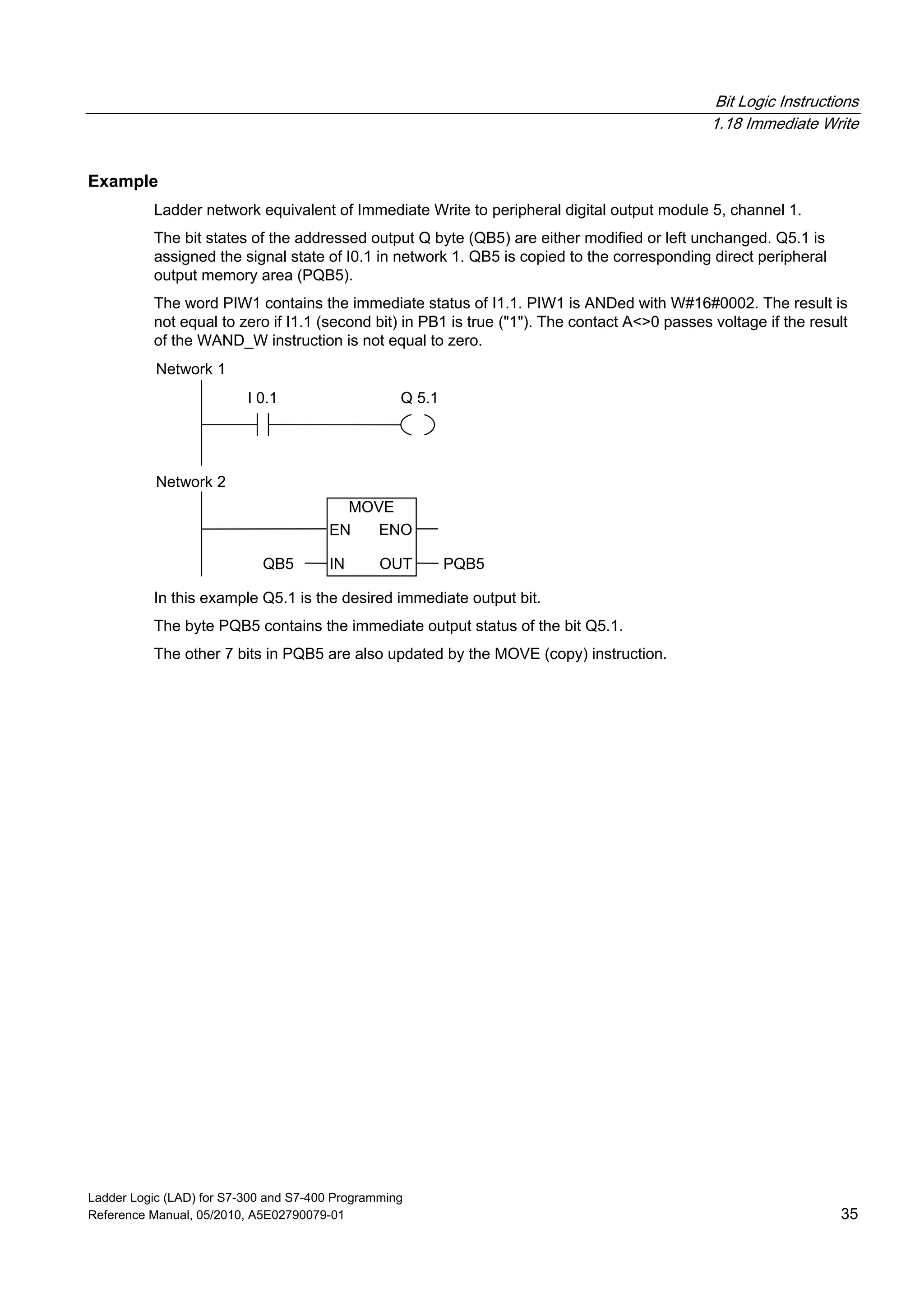 Bit Logic Instructions
1.18 Immediate Write
Ladder Logic (LAD) for S7-300 and S7-400 Programming
Reference Manual, 05/2010, A5E02790079-01 35
Example
Ladder network equivalent of Immediate Write to peripheral digital output module 5, channel 1.
The bit states of the addressed output Q byte (QB5) are either modified or left unchanged. Q5.1 is
assigned the signal state of I0.1 in network 1. QB5 is copied to the corresponding direct peripheral
output memory area (PQB5).
The word PIW1 contains the immediate status of I1.1. PIW1 is ANDed with W#16#0002. The result is
not equal to zero if I1.1 (second bit) in PB1 is true ("1"). The contact A<>0 passes voltage if the result
of the WAND_W instruction is not equal to zero.
I 0.1 Q 5.1
Network 1
MOVE
IN
ENOEN
OUTQB5 PQB5
Network 2
In this example Q5.1 is the desired immediate output bit.
The byte PQB5 contains the immediate output status of the bit Q5.1.
The other 7 bits in PQB5 are also updated by the MOVE (copy) instruction.
 
