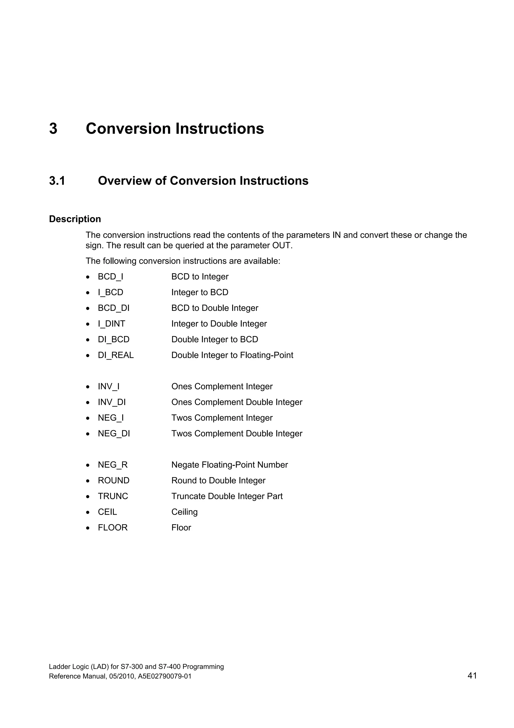 Ladder Logic (LAD) for S7-300 and S7-400 Programming
Reference Manual, 05/2010, A5E02790079-01 41
3 Conversion Instructions
3.1 Overview of Conversion Instructions
Description
The conversion instructions read the contents of the parameters IN and convert these or change the
sign. The result can be queried at the parameter OUT.
The following conversion instructions are available:
 BCD_I BCD to Integer
 I_BCD Integer to BCD
 BCD_DI BCD to Double Integer
 I_DINT Integer to Double Integer
 DI_BCD Double Integer to BCD
 DI_REAL Double Integer to Floating-Point
 INV_I Ones Complement Integer
 INV_DI Ones Complement Double Integer
 NEG_I Twos Complement Integer
 NEG_DI Twos Complement Double Integer
 NEG_R Negate Floating-Point Number
 ROUND Round to Double Integer
 TRUNC Truncate Double Integer Part
 CEIL Ceiling
 FLOOR Floor
 