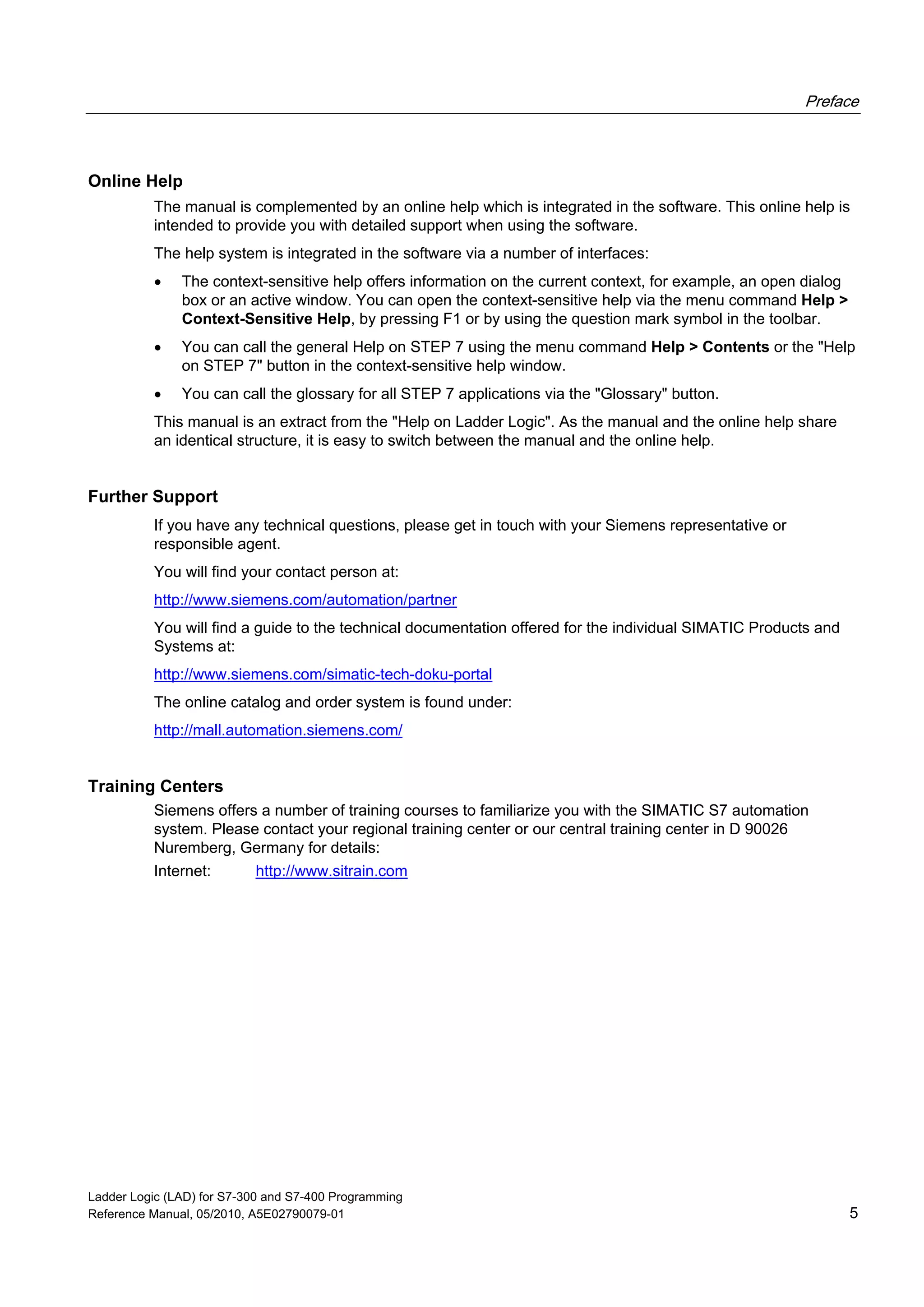 Preface
Ladder Logic (LAD) for S7-300 and S7-400 Programming
Reference Manual, 05/2010, A5E02790079-01 5
Online Help
The manual is complemented by an online help which is integrated in the software. This online help is
intended to provide you with detailed support when using the software.
The help system is integrated in the software via a number of interfaces:
 The context-sensitive help offers information on the current context, for example, an open dialog
box or an active window. You can open the context-sensitive help via the menu command Help >
Context-Sensitive Help, by pressing F1 or by using the question mark symbol in the toolbar.
 You can call the general Help on STEP 7 using the menu command Help > Contents or the "Help
on STEP 7" button in the context-sensitive help window.
 You can call the glossary for all STEP 7 applications via the "Glossary" button.
This manual is an extract from the "Help on Ladder Logic". As the manual and the online help share
an identical structure, it is easy to switch between the manual and the online help.
Further Support
If you have any technical questions, please get in touch with your Siemens representative or
responsible agent.
You will find your contact person at:
http://www.siemens.com/automation/partner
You will find a guide to the technical documentation offered for the individual SIMATIC Products and
Systems at:
http://www.siemens.com/simatic-tech-doku-portal
The online catalog and order system is found under:
http://mall.automation.siemens.com/
Training Centers
Siemens offers a number of training courses to familiarize you with the SIMATIC S7 automation
system. Please contact your regional training center or our central training center in D 90026
Nuremberg, Germany for details:
Internet: http://www.sitrain.com
 