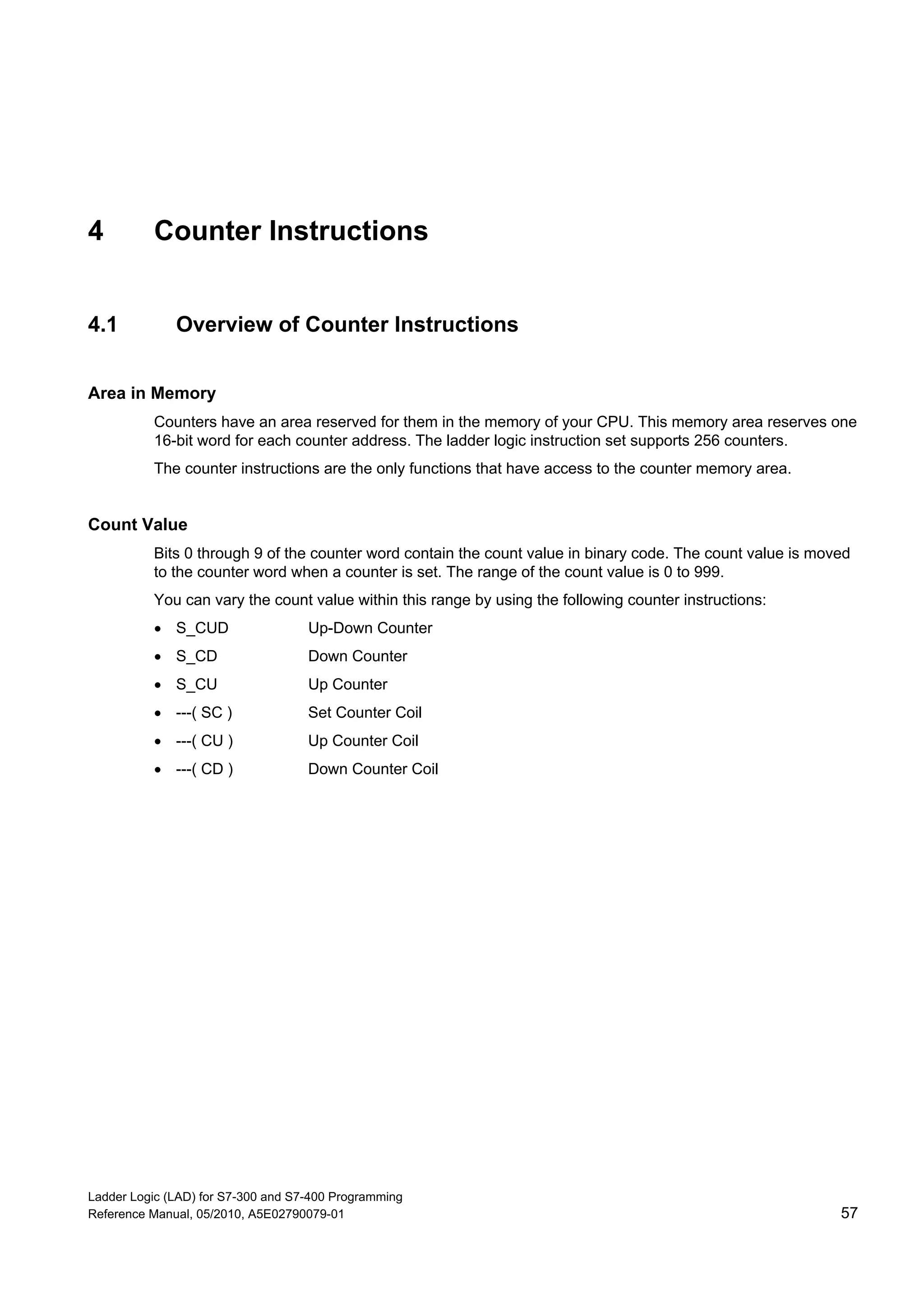 Ladder Logic (LAD) for S7-300 and S7-400 Programming
Reference Manual, 05/2010, A5E02790079-01 57
4 Counter Instructions
4.1 Overview of Counter Instructions
Area in Memory
Counters have an area reserved for them in the memory of your CPU. This memory area reserves one
16-bit word for each counter address. The ladder logic instruction set supports 256 counters.
The counter instructions are the only functions that have access to the counter memory area.
Count Value
Bits 0 through 9 of the counter word contain the count value in binary code. The count value is moved
to the counter word when a counter is set. The range of the count value is 0 to 999.
You can vary the count value within this range by using the following counter instructions:
 S_CUD Up-Down Counter
 S_CD Down Counter
 S_CU Up Counter
 ---( SC ) Set Counter Coil
 ---( CU ) Up Counter Coil
 ---( CD ) Down Counter Coil
 