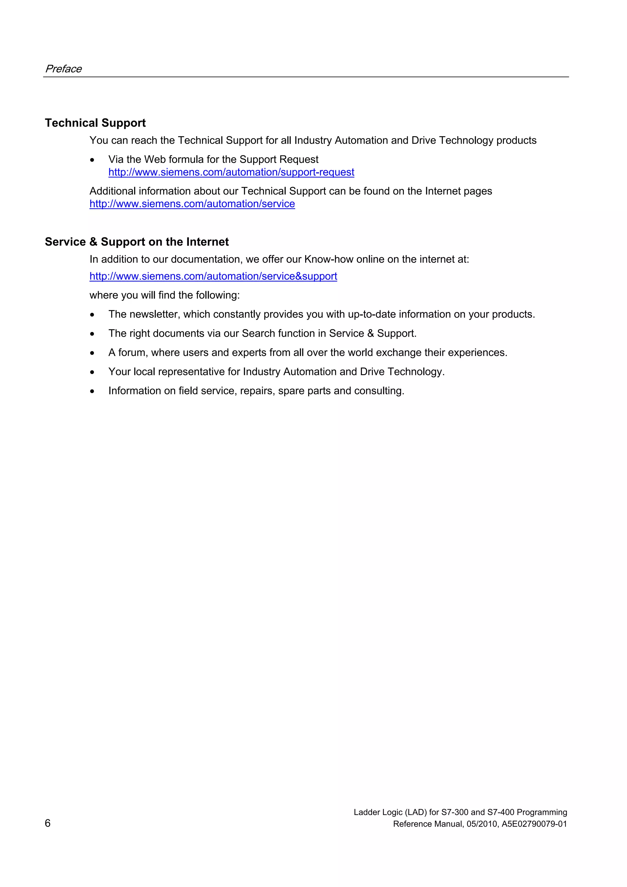 Preface
Ladder Logic (LAD) for S7-300 and S7-400 Programming
6 Reference Manual, 05/2010, A5E02790079-01
Technical Support
You can reach the Technical Support for all Industry Automation and Drive Technology products
 Via the Web formula for the Support Request
http://www.siemens.com/automation/support-request
Additional information about our Technical Support can be found on the Internet pages
http://www.siemens.com/automation/service
Service & Support on the Internet
In addition to our documentation, we offer our Know-how online on the internet at:
http://www.siemens.com/automation/service&support
where you will find the following:
 The newsletter, which constantly provides you with up-to-date information on your products.
 The right documents via our Search function in Service & Support.
 A forum, where users and experts from all over the world exchange their experiences.
 Your local representative for Industry Automation and Drive Technology.
 Information on field service, repairs, spare parts and consulting.
 