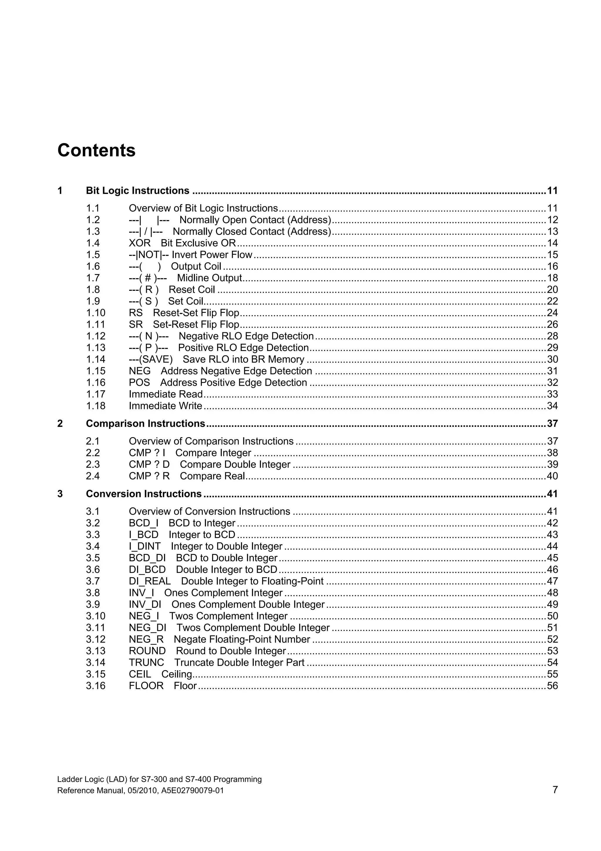 Ladder Logic (LAD) for S7-300 and S7-400 Programming
Reference Manual, 05/2010, A5E02790079-01 7
Contents
1 Bit Logic Instructions ...............................................................................................................................11
1.1 Overview of Bit Logic Instructions................................................................................................11
1.2 ---| |--- Normally Open Contact (Address).............................................................................12
1.3 ---| / |--- Normally Closed Contact (Address).............................................................................13
1.4 XOR Bit Exclusive OR...............................................................................................................14
1.5 --|NOT|-- Invert Power Flow.........................................................................................................15
1.6 ---( ) Output Coil....................................................................................................................16
1.7 ---( # )--- Midline Output.............................................................................................................18
1.8 ---( R ) Reset Coil ......................................................................................................................20
1.9 ---( S ) Set Coil...........................................................................................................................22
1.10 RS Reset-Set Flip Flop..............................................................................................................24
1.11 SR Set-Reset Flip Flop..............................................................................................................26
1.12 ---( N )--- Negative RLO Edge Detection...................................................................................28
1.13 ---( P )--- Positive RLO Edge Detection.....................................................................................29
1.14 ---(SAVE) Save RLO into BR Memory ......................................................................................30
1.15 NEG Address Negative Edge Detection ...................................................................................31
1.16 POS Address Positive Edge Detection .....................................................................................32
1.17 Immediate Read...........................................................................................................................33
1.18 Immediate Write...........................................................................................................................34
2 Comparison Instructions..........................................................................................................................37
2.1 Overview of Comparison Instructions ..........................................................................................37
2.2 CMP ? I Compare Integer .........................................................................................................38
2.3 CMP ? D Compare Double Integer ...........................................................................................39
2.4 CMP ? R Compare Real............................................................................................................40
3 Conversion Instructions...........................................................................................................................41
3.1 Overview of Conversion Instructions ...........................................................................................41
3.2 BCD_I BCD to Integer...............................................................................................................42
3.3 I_BCD Integer to BCD...............................................................................................................43
3.4 I_DINT Integer to Double Integer ..............................................................................................44
3.5 BCD_DI BCD to Double Integer................................................................................................45
3.6 DI_BCD Double Integer to BCD................................................................................................46
3.7 DI_REAL Double Integer to Floating-Point ...............................................................................47
3.8 INV_I Ones Complement Integer ..............................................................................................48
3.9 INV_DI Ones Complement Double Integer...............................................................................49
3.10 NEG_I Twos Complement Integer ............................................................................................50
3.11 NEG_DI Twos Complement Double Integer .............................................................................51
3.12 NEG_R Negate Floating-Point Number ....................................................................................52
3.13 ROUND Round to Double Integer.............................................................................................53
3.14 TRUNC Truncate Double Integer Part ......................................................................................54
3.15 CEIL Ceiling...............................................................................................................................55
3.16 FLOOR Floor.............................................................................................................................56
 