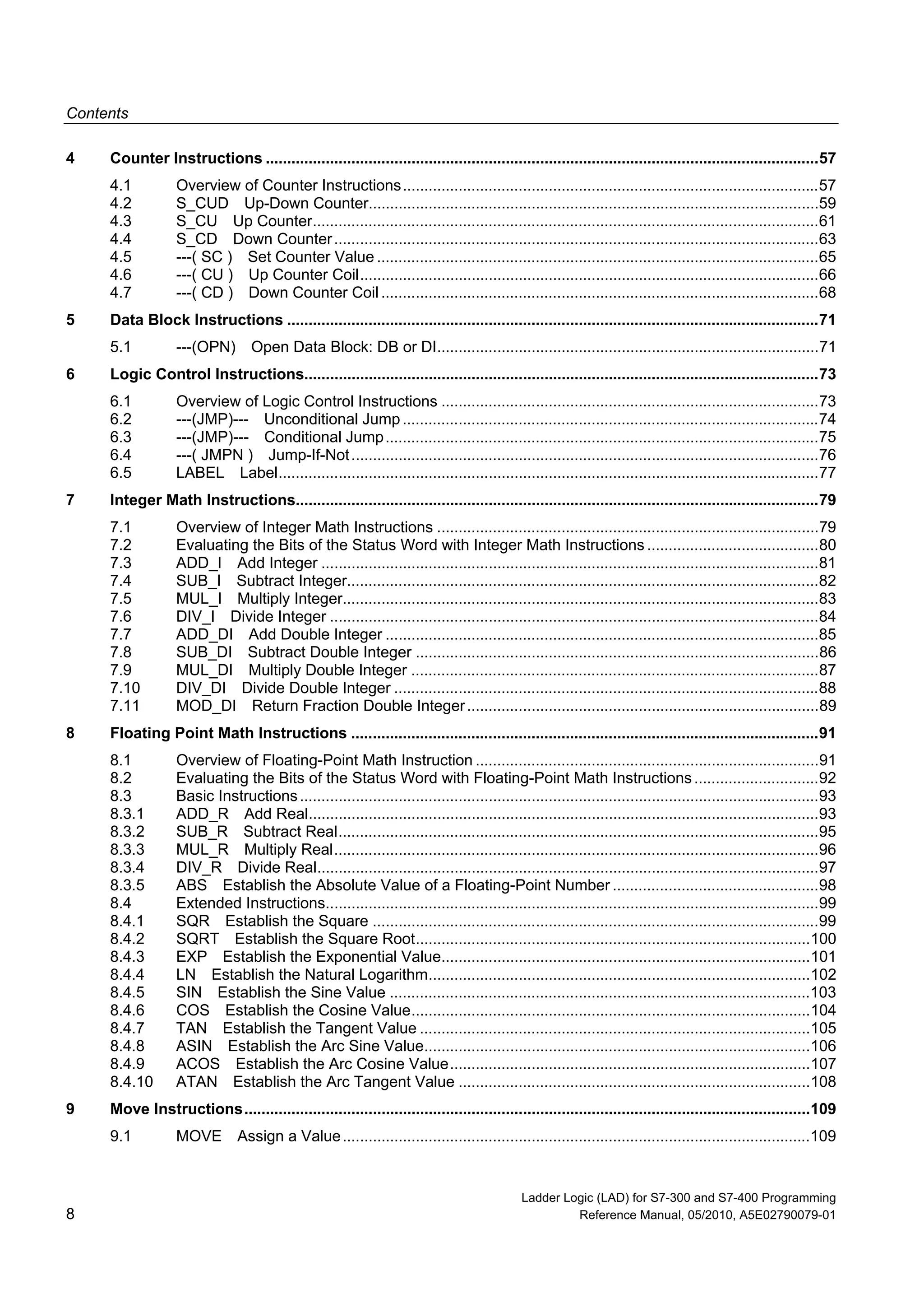 Contents
Ladder Logic (LAD) for S7-300 and S7-400 Programming
8 Reference Manual, 05/2010, A5E02790079-01
4 Counter Instructions .................................................................................................................................57
4.1 Overview of Counter Instructions.................................................................................................57
4.2 S_CUD Up-Down Counter.........................................................................................................59
4.3 S_CU Up Counter......................................................................................................................61
4.4 S_CD Down Counter.................................................................................................................63
4.5 ---( SC ) Set Counter Value .......................................................................................................65
4.6 ---( CU ) Up Counter Coil...........................................................................................................66
4.7 ---( CD ) Down Counter Coil ......................................................................................................68
5 Data Block Instructions ............................................................................................................................71
5.1 ---(OPN) Open Data Block: DB or DI.........................................................................................71
6 Logic Control Instructions........................................................................................................................73
6.1 Overview of Logic Control Instructions ........................................................................................73
6.2 ---(JMP)--- Unconditional Jump.................................................................................................74
6.3 ---(JMP)--- Conditional Jump.....................................................................................................75
6.4 ---( JMPN ) Jump-If-Not.............................................................................................................76
6.5 LABEL Label..............................................................................................................................77
7 Integer Math Instructions..........................................................................................................................79
7.1 Overview of Integer Math Instructions .........................................................................................79
7.2 Evaluating the Bits of the Status Word with Integer Math Instructions ........................................80
7.3 ADD_I Add Integer ....................................................................................................................81
7.4 SUB_I Subtract Integer..............................................................................................................82
7.5 MUL_I Multiply Integer...............................................................................................................83
7.6 DIV_I Divide Integer ..................................................................................................................84
7.7 ADD_DI Add Double Integer .....................................................................................................85
7.8 SUB_DI Subtract Double Integer ..............................................................................................86
7.9 MUL_DI Multiply Double Integer ...............................................................................................87
7.10 DIV_DI Divide Double Integer ...................................................................................................88
7.11 MOD_DI Return Fraction Double Integer..................................................................................89
8 Floating Point Math Instructions .............................................................................................................91
8.1 Overview of Floating-Point Math Instruction ................................................................................91
8.2 Evaluating the Bits of the Status Word with Floating-Point Math Instructions.............................92
8.3 Basic Instructions.........................................................................................................................93
8.3.1 ADD_R Add Real.......................................................................................................................93
8.3.2 SUB_R Subtract Real................................................................................................................95
8.3.3 MUL_R Multiply Real.................................................................................................................96
8.3.4 DIV_R Divide Real.....................................................................................................................97
8.3.5 ABS Establish the Absolute Value of a Floating-Point Number ................................................98
8.4 Extended Instructions...................................................................................................................99
8.4.1 SQR Establish the Square ........................................................................................................99
8.4.2 SQRT Establish the Square Root............................................................................................100
8.4.3 EXP Establish the Exponential Value......................................................................................101
8.4.4 LN Establish the Natural Logarithm.........................................................................................102
8.4.5 SIN Establish the Sine Value ..................................................................................................103
8.4.6 COS Establish the Cosine Value.............................................................................................104
8.4.7 TAN Establish the Tangent Value ...........................................................................................105
8.4.8 ASIN Establish the Arc Sine Value..........................................................................................106
8.4.9 ACOS Establish the Arc Cosine Value....................................................................................107
8.4.10 ATAN Establish the Arc Tangent Value ..................................................................................108
9 Move Instructions....................................................................................................................................109
9.1 MOVE Assign a Value.............................................................................................................109
 