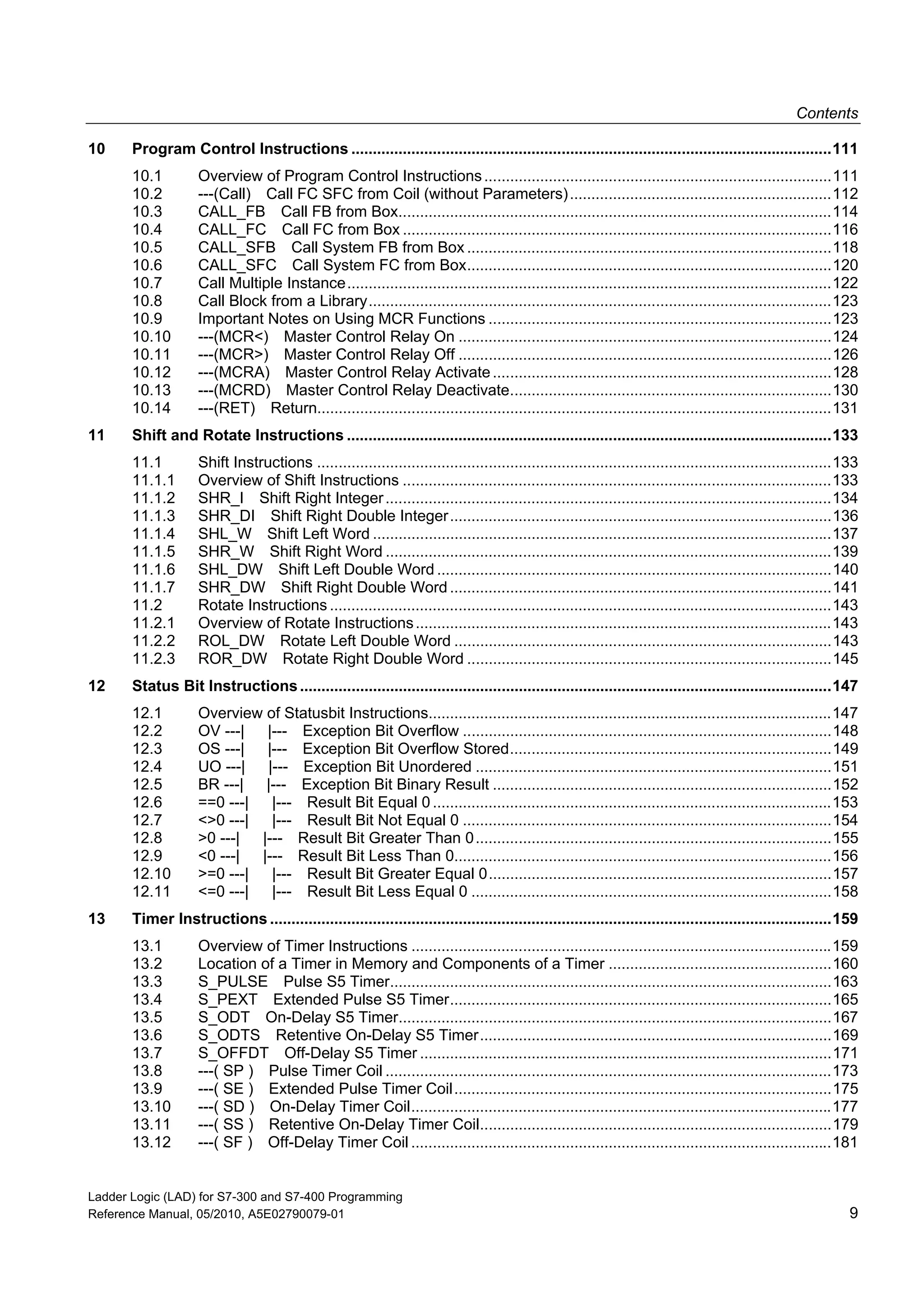 Contents
Ladder Logic (LAD) for S7-300 and S7-400 Programming
Reference Manual, 05/2010, A5E02790079-01 9
10 Program Control Instructions ................................................................................................................111
10.1 Overview of Program Control Instructions.................................................................................111
10.2 ---(Call) Call FC SFC from Coil (without Parameters).............................................................112
10.3 CALL_FB Call FB from Box.....................................................................................................114
10.4 CALL_FC Call FC from Box ....................................................................................................116
10.5 CALL_SFB Call System FB from Box .....................................................................................118
10.6 CALL_SFC Call System FC from Box.....................................................................................120
10.7 Call Multiple Instance.................................................................................................................122
10.8 Call Block from a Library............................................................................................................123
10.9 Important Notes on Using MCR Functions ................................................................................123
10.10 ---(MCR<) Master Control Relay On .......................................................................................124
10.11 ---(MCR>) Master Control Relay Off .......................................................................................126
10.12 ---(MCRA) Master Control Relay Activate...............................................................................128
10.13 ---(MCRD) Master Control Relay Deactivate...........................................................................130
10.14 ---(RET) Return........................................................................................................................131
11 Shift and Rotate Instructions .................................................................................................................133
11.1 Shift Instructions ........................................................................................................................133
11.1.1 Overview of Shift Instructions ....................................................................................................133
11.1.2 SHR_I Shift Right Integer........................................................................................................134
11.1.3 SHR_DI Shift Right Double Integer.........................................................................................136
11.1.4 SHL_W Shift Left Word ...........................................................................................................137
11.1.5 SHR_W Shift Right Word ........................................................................................................139
11.1.6 SHL_DW Shift Left Double Word ............................................................................................140
11.1.7 SHR_DW Shift Right Double Word .........................................................................................141
11.2 Rotate Instructions .....................................................................................................................143
11.2.1 Overview of Rotate Instructions.................................................................................................143
11.2.2 ROL_DW Rotate Left Double Word ........................................................................................143
11.2.3 ROR_DW Rotate Right Double Word .....................................................................................145
12 Status Bit Instructions............................................................................................................................147
12.1 Overview of Statusbit Instructions..............................................................................................147
12.2 OV ---| |--- Exception Bit Overflow ......................................................................................148
12.3 OS ---| |--- Exception Bit Overflow Stored...........................................................................149
12.4 UO ---| |--- Exception Bit Unordered ...................................................................................151
12.5 BR ---| |--- Exception Bit Binary Result ...............................................................................152
12.6 ==0 ---| |--- Result Bit Equal 0.............................................................................................153
12.7 <>0 ---| |--- Result Bit Not Equal 0 ......................................................................................154
12.8 >0 ---| |--- Result Bit Greater Than 0...................................................................................155
12.9 <0 ---| |--- Result Bit Less Than 0........................................................................................156
12.10 >=0 ---| |--- Result Bit Greater Equal 0................................................................................157
12.11 <=0 ---| |--- Result Bit Less Equal 0 ....................................................................................158
13 Timer Instructions ...................................................................................................................................159
13.1 Overview of Timer Instructions ..................................................................................................159
13.2 Location of a Timer in Memory and Components of a Timer ....................................................160
13.3 S_PULSE Pulse S5 Timer.......................................................................................................163
13.4 S_PEXT Extended Pulse S5 Timer.........................................................................................165
13.5 S_ODT On-Delay S5 Timer.....................................................................................................167
13.6 S_ODTS Retentive On-Delay S5 Timer..................................................................................169
13.7 S_OFFDT Off-Delay S5 Timer ................................................................................................171
13.8 ---( SP ) Pulse Timer Coil ........................................................................................................173
13.9 ---( SE ) Extended Pulse Timer Coil........................................................................................175
13.10 ---( SD ) On-Delay Timer Coil..................................................................................................177
13.11 ---( SS ) Retentive On-Delay Timer Coil..................................................................................179
13.12 ---( SF ) Off-Delay Timer Coil ..................................................................................................181
 