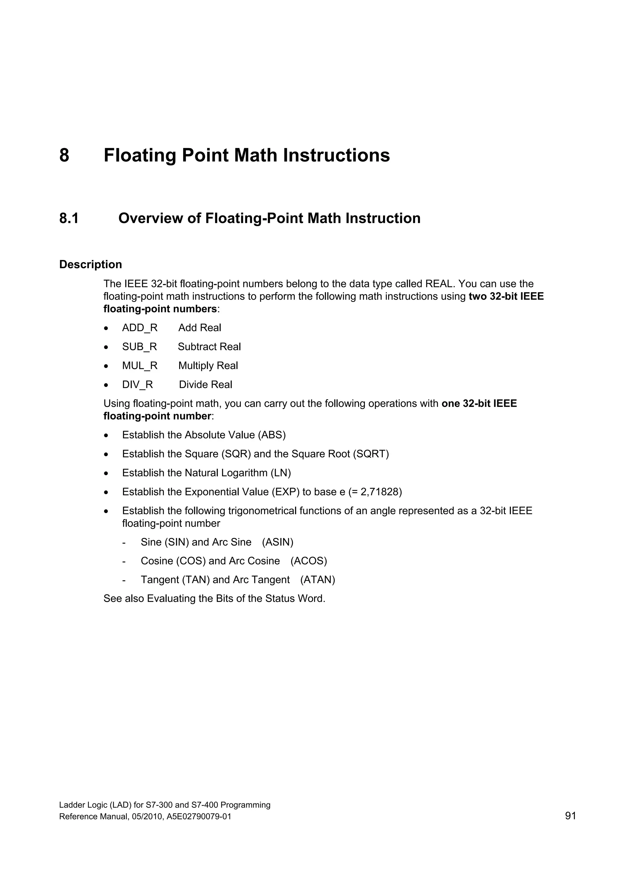 Ladder Logic (LAD) for S7-300 and S7-400 Programming
Reference Manual, 05/2010, A5E02790079-01 91
8 Floating Point Math Instructions
8.1 Overview of Floating-Point Math Instruction
Description
The IEEE 32-bit floating-point numbers belong to the data type called REAL. You can use the
floating-point math instructions to perform the following math instructions using two 32-bit IEEE
floating-point numbers:
 ADD_R Add Real
 SUB_R Subtract Real
 MUL_R Multiply Real
 DIV_R Divide Real
Using floating-point math, you can carry out the following operations with one 32-bit IEEE
floating-point number:
 Establish the Absolute Value (ABS)
 Establish the Square (SQR) and the Square Root (SQRT)
 Establish the Natural Logarithm (LN)
 Establish the Exponential Value (EXP) to base e (= 2,71828)
 Establish the following trigonometrical functions of an angle represented as a 32-bit IEEE
floating-point number
- Sine (SIN) and Arc Sine (ASIN)
- Cosine (COS) and Arc Cosine (ACOS)
- Tangent (TAN) and Arc Tangent (ATAN)
See also Evaluating the Bits of the Status Word.
 