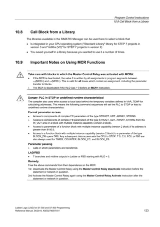 Program Control Instructions
10.8 Call Block from a Library
Ladder Logic (LAD) for S7-300 and S7-400 Programming
Reference Manual, 05/2010, A5E02790079-01 123
10.8 Call Block from a Library
The libraries available in the SIMATIC Manager can be used here to select a block that
 Is integrated in your CPU operating system ("Standard Library" library for STEP 7 projects in
version 3 and "stdlibs (V2)" for STEP 7 projects in version 2)
 You saved yourself in a library because you wanted to use it a number of times.
10.9 Important Notes on Using MCR Functions
! Take care with blocks in which the Master Control Relay was activated with MCRA:
 If the MCR is deactivated, the value 0 is written by all assignments in program segments between
---(MCR<) and ---(MCR>). This is valid for all boxes which contain an assignment, including the parameter
transfer to blocks.
 The MCR is deactivated if the RLO was = 0 before an MCR< instruction.
! Danger: PLC in STOP or undefined runtime characteristics!
The compiler also uses write access to local data behind the temporary variables defined in VAR_TEMP for
calculating addresses. This means the following command sequences will set the PLC to STOP or lead to
undefined runtime characteristics:
Formal parameter access
 Access to components of complex FC parameters of the type STRUCT, UDT, ARRAY, STRING
 Access to components of complex FB parameters of the type STRUCT, UDT, ARRAY, STRING from the
IN_OUT area in a block with multiple instance capability (version 2 block).
 Access to parameters of a function block with multiple instance capability (version 2 block) if its address is
greater than 8180.0.
 Access in a function block with multiple instance capability (version 2 block) to a parameter of the type
BLOCK_DB opens DB0. Any subsequent data access sets the CPU to STOP. T 0, C 0, FC0, or FB0 are
also always used for TIMER, COUNTER, BLOCK_FC, and BLOCK_FB.
Parameter passing
 Calls in which parameters are transferred.
LAD/FBD
 T branches and midline outputs in Ladder or FBD starting with RLO = 0.
Remedy
Free the above commands from their dependence on the MCR:
1st Deactivate the Master Control Relay using the Master Control Relay Deactivate instruction before the
statement or network in question.
2nd Activate the Master Control Relay again using the Master Control Relay Activate instruction after the
statement or network in question.
 