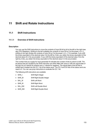 Ladder Logic (LAD) for S7-300 and S7-400 Programming
Reference Manual, 05/2010, A5E02790079-01 133
11 Shift and Rotate Instructions
11.1 Shift Instructions
11.1.1 Overview of Shift Instructions
Description
You can use the Shift instructions to move the contents of input IN bit by bit to the left or the right (see
also CPU Registers). Shifting to the left multiplies the contents of input IN by 2 to the power n (2 n );
shifting to the right divides the contents of input IN by 2 to the power n (2 n ). For example, if you shift
the binary equivalent of the decimal value 3 to the left by 3 bits, you obtain the binary equivalent of the
decimal value 24 in the accumulator. If you shift the binary equivalent of the decimal value 16 to the
right by 2 bits, you obtain the binary equivalent of the decimal value 4 in the accumulator.
The number that you supply for input parameter N indicates the number of bits by which to shift. The
bit places that are vacated by the Shift instruction are either filled with zeros or with the signal state of
the sign bit (a 0 stands for positive and a 1 stands for negative). The signal state of the bit that is
shifted last is loaded into the CC 1 bit of the status word. The CC 0 and OV bits of the status word are
reset to 0. You can use jump instructions to evaluate the CC 1 bit.
The following shift instructions are available:
 SHR_I Shift Right Integer
 SHR_DI Shift Right Double Integer
 SHL_W Shift Left Word
 SHR_W Shift Right Word
 SHL_DW Shift Left Double Word
 SHR_DW Shift Right Double Word
 