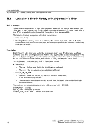 Timer Instructions
13.2 Location of a Timer in Memory and Components of a Timer
Ladder Logic (LAD) for S7-300 and S7-400 Programming
160 Reference Manual, 05/2010, A5E02790079-01
13.2 Location of a Timer in Memory and Components of a Timer
Area in Memory
Timers have an area reserved for them in the memory of your CPU. This memory area reserves one
16-bit word for each timer address. The ladderlogic instruction set supports 256 timers. Please refer to
your CPU’s technical information to establish the number of timer words available.
The following functions have access to the timer memory area:
 Timer instructions
 Updating of timer words by means of clock timing. This function of your CPU in the RUN mode
decrements a given time value by one unit at the interval designated by the time base until the time
value is equal to zero.
Time Value
Bits 0 through 9 of the timer word contain the time value in binary code. The time value specifies a
number of units. Time updating decrements the time value by one unit at an interval designated by the
time base. Decrementing continues until the time value is equal to zero. You can load a time value into
the low word of accumulator 1 in binary, hexadecimal, or binary coded decimal (BCD) format.
You can pre-load a time value using either of the following formats:
 W#16#wxyz
- Where w = the time base (that is, the time interval or resolution)
- Where xyz = the time value in binary coded decimal format
 S5T#aH_bM_cS_dMS
- Where H = hours, M = minutes, S = seconds, and MS = milliseconds;
a, b, c, d are defined by the user.
- The time base is selected automatically, and the value is rounded to the next lower number
with that time base.
The maximum time value that you can enter is 9,990 seconds, or 2H_46M_30S.
S5TIME#4S = 4 seconds
s5t#2h_15m = 2 hours and 15 minutes
S5T#1H_12M_18S = 1 hour, 12 minutes, and 18 seconds
 