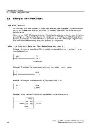 Programming Examples
B.3 Example: Timer Instructions
Ladder Logic (LAD) for S7-300 and S7-400 Programming
204 Reference Manual, 05/2010, A5E02790079-01
B.3 Example: Timer Instructions
Clock Pulse Generator
You can use a clock pulse generator or flasher relay when you need to produce a signal that repeats
periodically. A clock pulse generator is common in a signalling system that controls the flashing of
indicator lamps.
When you use the S7-300, you can implement the clock pulse generator function by using time-driven
processing in special organization blocks. The example shown in the following ladder logic program,
however, illustrates the use of timer functions to generate a clock pulse. The sample program shows
how to implement a freewheeling clock pulse generator by using a timer.
Ladder Logic Program to Generate a Clock Pulse (pulse duty factor 1:1)
Network 1: If the signal state of timer T1 is 0, load the time value 250 ms into T1 and start T1 as an
extended-pulse timer.
T1
SE
M0.2
S5T#250MS
Network 2: The state of the timer is saved temporarily in an auxiliary memory marker.
M0.2T1
Network 3: If the signal state of timer T1 is 1, jump to jump label M001.
M001
JMP
M0.2
Network 4: When the timer T1 expires, the memory word 100 is incremented by 1.
ADD_I
IN1
ENOEN
IN2
OUTMW100
1
MW100
 