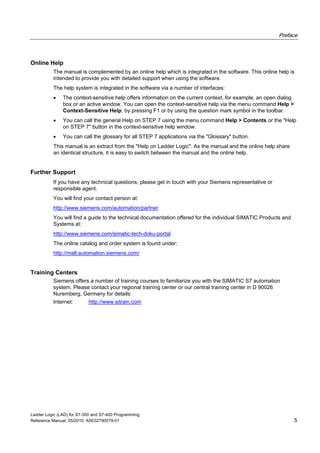 Preface
Ladder Logic (LAD) for S7-300 and S7-400 Programming
Reference Manual, 05/2010, A5E02790079-01 5
Online Help
The manual is complemented by an online help which is integrated in the software. This online help is
intended to provide you with detailed support when using the software.
The help system is integrated in the software via a number of interfaces:
 The context-sensitive help offers information on the current context, for example, an open dialog
box or an active window. You can open the context-sensitive help via the menu command Help >
Context-Sensitive Help, by pressing F1 or by using the question mark symbol in the toolbar.
 You can call the general Help on STEP 7 using the menu command Help > Contents or the "Help
on STEP 7" button in the context-sensitive help window.
 You can call the glossary for all STEP 7 applications via the "Glossary" button.
This manual is an extract from the "Help on Ladder Logic". As the manual and the online help share
an identical structure, it is easy to switch between the manual and the online help.
Further Support
If you have any technical questions, please get in touch with your Siemens representative or
responsible agent.
You will find your contact person at:
http://www.siemens.com/automation/partner
You will find a guide to the technical documentation offered for the individual SIMATIC Products and
Systems at:
http://www.siemens.com/simatic-tech-doku-portal
The online catalog and order system is found under:
http://mall.automation.siemens.com/
Training Centers
Siemens offers a number of training courses to familiarize you with the SIMATIC S7 automation
system. Please contact your regional training center or our central training center in D 90026
Nuremberg, Germany for details:
Internet: http://www.sitrain.com
 