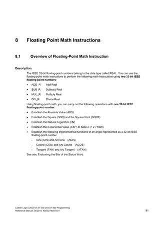Ladder Logic (LAD) for S7-300 and S7-400 Programming
Reference Manual, 05/2010, A5E02790079-01 91
8 Floating Point Math Instructions
8.1 Overview of Floating-Point Math Instruction
Description
The IEEE 32-bit floating-point numbers belong to the data type called REAL. You can use the
floating-point math instructions to perform the following math instructions using two 32-bit IEEE
floating-point numbers:
 ADD_R Add Real
 SUB_R Subtract Real
 MUL_R Multiply Real
 DIV_R Divide Real
Using floating-point math, you can carry out the following operations with one 32-bit IEEE
floating-point number:
 Establish the Absolute Value (ABS)
 Establish the Square (SQR) and the Square Root (SQRT)
 Establish the Natural Logarithm (LN)
 Establish the Exponential Value (EXP) to base e (= 2,71828)
 Establish the following trigonometrical functions of an angle represented as a 32-bit IEEE
floating-point number
- Sine (SIN) and Arc Sine (ASIN)
- Cosine (COS) and Arc Cosine (ACOS)
- Tangent (TAN) and Arc Tangent (ATAN)
See also Evaluating the Bits of the Status Word.
 