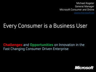 Michael Kogeler
                                               General Manager
                                  Microsoft Consumer and Online
                                              www.microsoft.be




Every Consumer is a Business User


Challenges and Opportunities on Innovation in the
Fast Changing Consumer Driven Enterprise
 