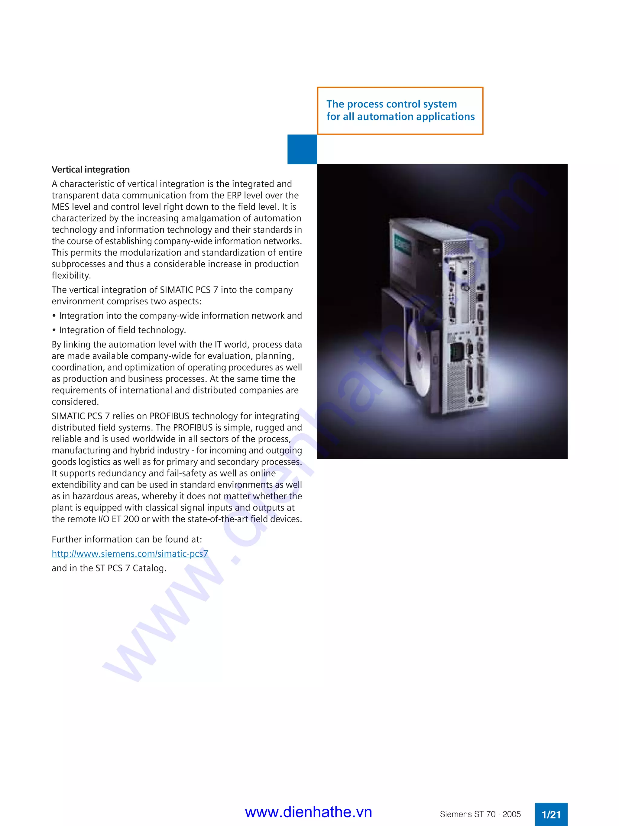 Vertical integration
A characteristic of vertical integration is the integrated and
transparent data communication from the ERP level over the
MES level and control level right down to the field level. It is
characterized by the increasing amalgamation of automation
technology and information technology and their standards in
the course of establishing company-wide information networks.
This permits the modularization and standardization of entire
subprocesses and thus a considerable increase in production
flexibility.
The vertical integration of SIMATIC PCS 7 into the company
environment comprises two aspects:
• Integration into the company-wide information network and
• Integration of field technology.
By linking the automation level with the IT world, process data
are made available company-wide for evaluation, planning,
coordination, and optimization of operating procedures as well
as production and business processes. At the same time the
requirements of international and distributed companies are
considered.
SIMATIC PCS 7 relies on PROFIBUS technology for integrating
distributed field systems. The PROFIBUS is simple, rugged and
reliable and is used worldwide in all sectors of the process,
manufacturing and hybrid industry - for incoming and outgoing
goods logistics as well as for primary and secondary processes.
It supports redundancy and fail-safety as well as online
extendibility and can be used in standard environments as well
as in hazardous areas, whereby it does not matter whether the
plant is equipped with classical signal inputs and outputs at
the remote I/O ET 200 or with the state-of-the-art field devices.
Further information can be found at:
http://www.siemens.com/simatic-pcs7
and in the ST PCS 7 Catalog.
1/21Siemens ST 70 · 2005
The process control system
for all automation applications
www.dienhathe.vn
www.dienhathe.com
 