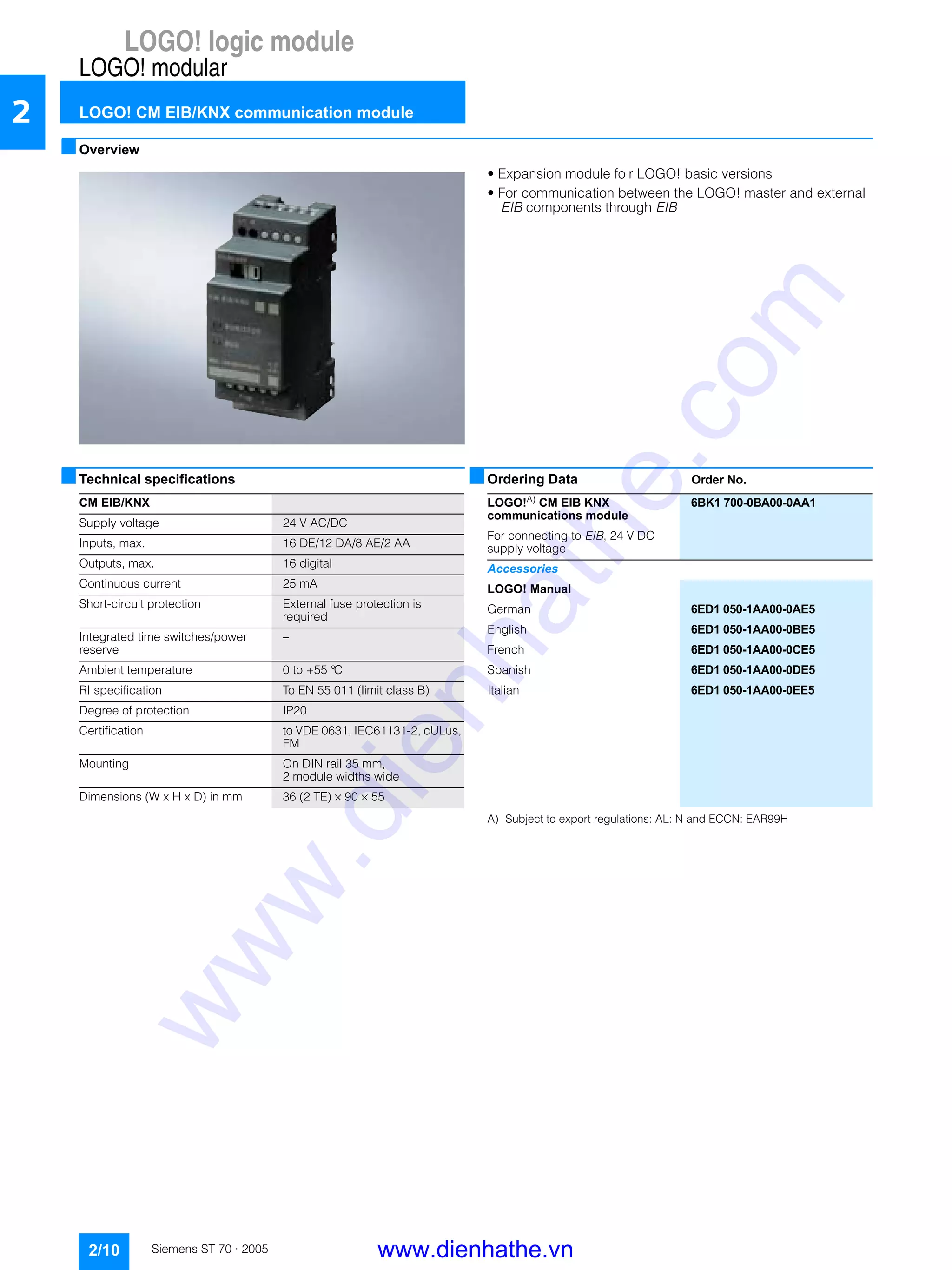 LOGO! logic module
LOGO! modular
LOGO! CM EIB/KNX communication module
2/10 Siemens ST 70 · 2005
2
■Overview
• Expansion module fo r LOGO! basic versions
• For communication between the LOGO! master and external
EIB components through EIB
■Technical specifications ■Ordering Data Order No.
A) Subject to export regulations: AL: N and ECCN: EAR99H
CM EIB/KNX
Supply voltage 24 V AC/DC
Inputs, max. 16 DE/12 DA/8 AE/2 AA
Outputs, max. 16 digital
Continuous current 25 mA
Short-circuit protection External fuse protection is
required
Integrated time switches/power
reserve
–
Ambient temperature 0 to +55 °C
RI specification To EN 55 011 (limit class B)
Degree of protection IP20
Certification to VDE 0631, IEC61131-2, cULus,
FM
Mounting On DIN rail 35 mm,
2 module widths wide
Dimensions (W x H x D) in mm 36 (2 TE) × 90 × 55
LOGO!A)
CM EIB KNX
communications module
6BK1 700-0BA00-0AA1
For connecting to EIB, 24 V DC
supply voltage
Accessories
LOGO! Manual
German 6ED1 050-1AA00-0AE5
English 6ED1 050-1AA00-0BE5
French 6ED1 050-1AA00-0CE5
Spanish 6ED1 050-1AA00-0DE5
Italian 6ED1 050-1AA00-0EE5
www.dienhathe.vn
www.dienhathe.com
 