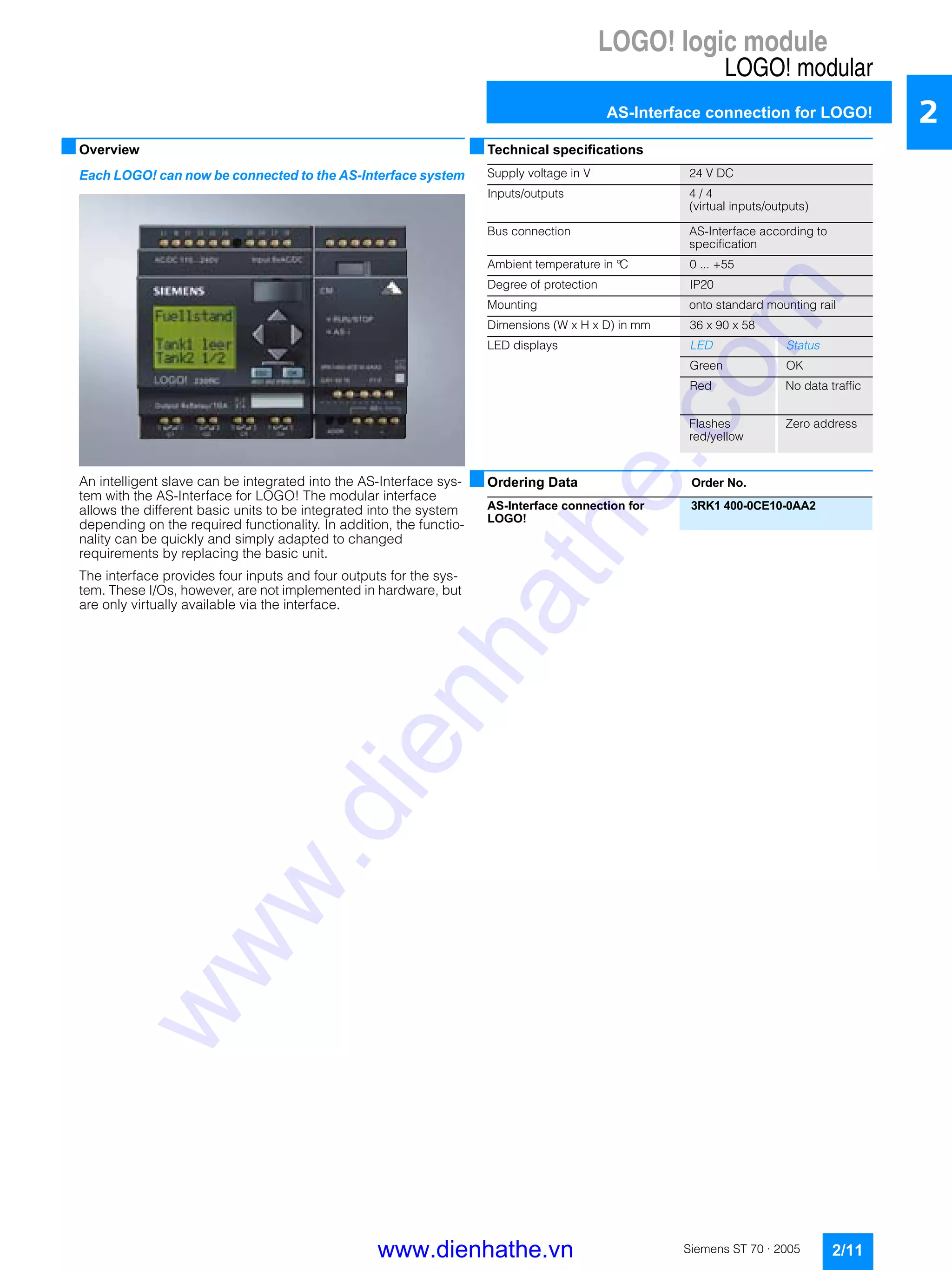 LOGO! logic module
LOGO! modular
AS-Interface connection for LOGO!
2/11Siemens ST 70 · 2005
2
■Overview
Each LOGO! can now be connected to the AS-Interface system
An intelligent slave can be integrated into the AS-Interface sys-
tem with the AS-Interface for LOGO! The modular interface
allows the different basic units to be integrated into the system
depending on the required functionality. In addition, the functio-
nality can be quickly and simply adapted to changed
requirements by replacing the basic unit.
The interface provides four inputs and four outputs for the sys-
tem. These I/Os, however, are not implemented in hardware, but
are only virtually available via the interface.
■Technical specifications
■Ordering Data Order No.
Supply voltage in V 24 V DC
Inputs/outputs 4 / 4
(virtual inputs/outputs)
Bus connection AS-Interface according to
specification
Ambient temperature in °C 0 ... +55
Degree of protection IP20
Mounting onto standard mounting rail
Dimensions (W x H x D) in mm 36 x 90 x 58
LED displays LED Status
Green OK
Red No data traffic
Flashes
red/yellow
Zero address
AS-Interface connection for
LOGO!
3RK1 400-0CE10-0AA2
www.dienhathe.vn
www.dienhathe.com
 