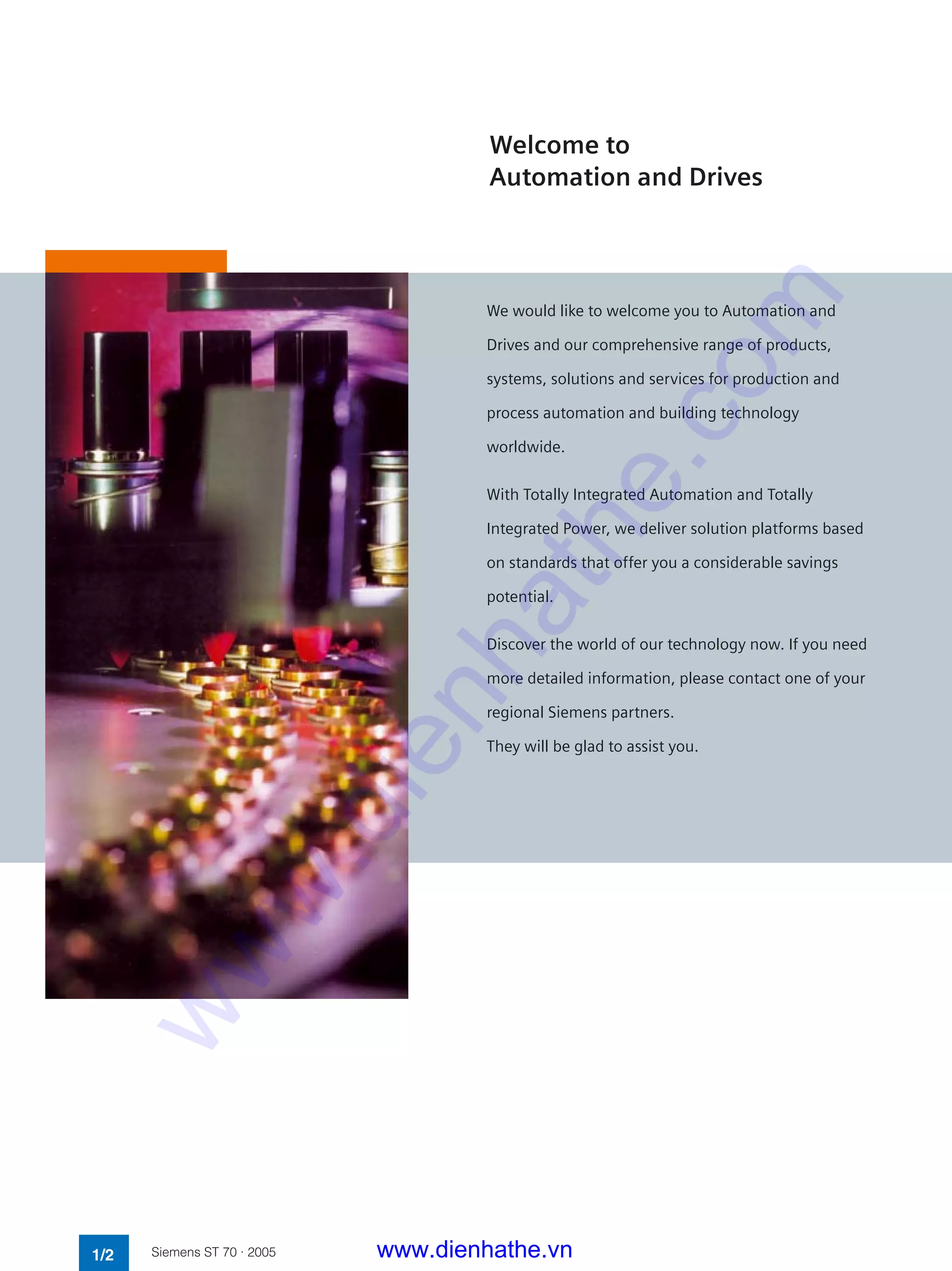 Welcome to
Automation and Drives
1/2 Siemens ST 70 · 2005
We would like to welcome you to Automation and
Drives and our comprehensive range of products,
systems, solutions and services for production and
process automation and building technology
worldwide.
With Totally Integrated Automation and Totally
Integrated Power, we deliver solution platforms based
on standards that offer you a considerable savings
potential.
Discover the world of our technology now. If you need
more detailed information, please contact one of your
regional Siemens partners.
They will be glad to assist you.
www.dienhathe.vn
www.dienhathe.com
 
