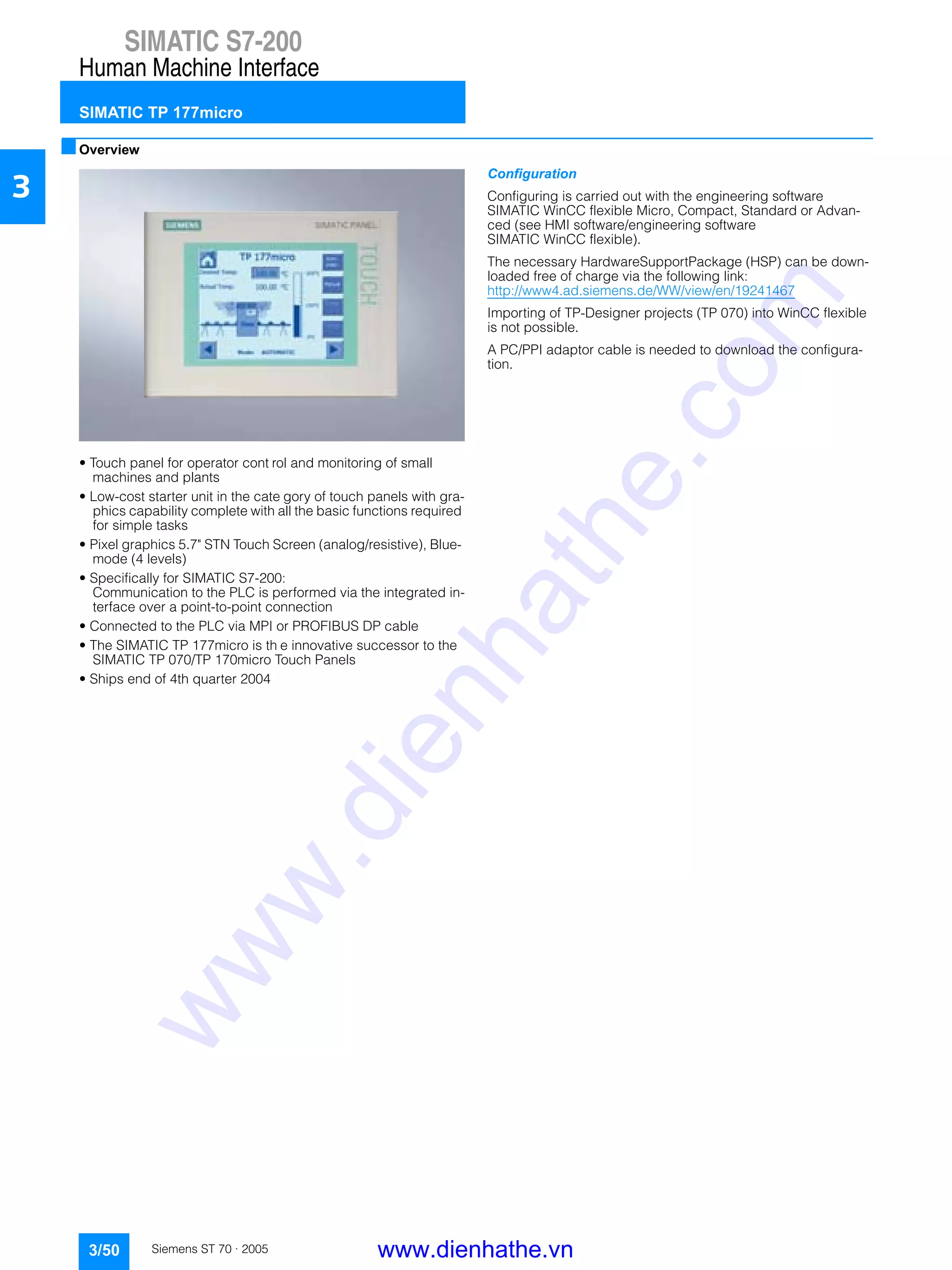 SIMATIC S7-200
Human Machine Interface
SIMATIC TP 177micro
3/50 Siemens ST 70 · 2005
3
■Overview
• Touch panel for operator cont rol and monitoring of small
machines and plants
• Low-cost starter unit in the cate gory of touch panels with gra-
phics capability complete with all the basic functions required
for simple tasks
• Pixel graphics 5.7" STN Touch Screen (analog/resistive), Blue-
mode (4 levels)
• Specifically for SIMATIC S7-200:
Communication to the PLC is performed via the integrated in-
terface over a point-to-point connection
• Connected to the PLC via MPI or PROFIBUS DP cable
• The SIMATIC TP 177micro is th e innovative successor to the
SIMATIC TP 070/TP 170micro Touch Panels
• Ships end of 4th quarter 2004
Configuration
Configuring is carried out with the engineering software
SIMATIC WinCC flexible Micro, Compact, Standard or Advan-
ced (see HMI software/engineering software
SIMATIC WinCC flexible).
The necessary HardwareSupportPackage (HSP) can be down-
loaded free of charge via the following link:
http://www4.ad.siemens.de/WW/view/en/19241467
Importing of TP-Designer projects (TP 070) into WinCC flexible
is not possible.
A PC/PPI adaptor cable is needed to download the configura-
tion.
www.dienhathe.vn
www.dienhathe.com
 