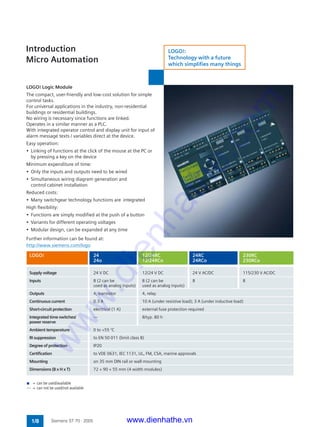 Introduction
Micro Automation
1/8 Siemens ST 70 · 2005
LOGO! Logic Module
The compact, user-friendly and low-cost solution for simple
control tasks.
For universal applications in the industry, non-residential
buildings or residential buildings.
No wiring is necessary since functions are linked.
Operates in a similar manner as a PLC.
With integrated operator control and display unit for input of
alarm message texts / variables direct at the device.
Easy operation:
• Linking of functions at the click of the mouse at the PC or
by pressing a key on the device
Minimum expenditure of time:
• Only the inputs and outputs need to be wired
• Simultaneous wiring diagram generation and
control cabinet installation
Reduced costs:
• Many switchgear technology functions are integrated
High flexibility:
• Functions are simply modified at the push of a button
• Variants for different operating voltages
• Modular design, can be expanded at any time
Further information can be found at:
http://www.siemens.com/logo
Supply voltage 24 V DC 12/24 V DC 24 V AC/DC 115/230 V AC/DC
Inputs 8 (2 can be 8 (2 can be 8 8
used as analog inputs) used as analog inputs)
Outputs 4, transistor 4, relay
Continuous current 0.3 A 10 A (under resistive load); 3 A (under inductive load)
Short-circuit protection electrical (1 A) external fuse protection required
Integrated time switches/ –– 8/typ. 80 h
power reserve
Ambient temperature 0 to +55 °C
RI suppression to EN 50 011 (limit class B)
Degree of protection IP20
Certification to VDE 0631, IEC 1131, UL, FM, CSA, marine approvals
Mounting on 35 mm DIN rail or wall mounting
Dimensions (B x H x T) 72 × 90 × 55 mm (4 width modules)
LOGO! 24 12/24RC 24RC 230RC
24o 12/24RCo 24RCo 230RCo
n = can be used/available
–– = can not be used/not available
LOGO!:
Technology with a future
which simplifies many things
www.dienhathe.vn
www.dienhathe.com
 