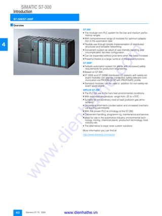 SIMATIC S7-300
Introduction
S7-300/S7-300F
4/2 Siemens ST 70 · 2005
4
■Overview
S7-300
• The modular mini PLC system for the low and medium perfor-
mance ranges
• With comprehensive range of modules for optimum adapta-
tion to the automation task
• Flexible use through simple implementation of distributed
structures and versatile networking
• Convenient system as result of user-friendly handling and
uncomplicated, fan-free configuration
• Can be expanded without prob lems when the tasks increase
• Powerful thanks to a large numb er of integrated functions
S7-300F
• Failsafe automation system for plants with increased safety
requirements for production engineering
• Based on S7-300
• ET 200S and ET 200M distributed I/O stations with safety-rel-
evant modules can also be connected; safety-relevant com-
munication via PROFIBUS DP with PROFISAFE profile.
• Standard modules can be used in addition for non-safety-rel-
evant applications
SIPLUS S7-300
• The PLC for use in the hars hest environmental conditions
• With extended temperature range from -25 to +70°C
• Suitable for extraordinary medi al load (pollution gas atmo-
sphere)
• Occasional short-term conden sation and increased mechani-
cal loading permissible
• With the proven PLC te chnology of the S7-300
• Convenient handling, programmi ng, maintenance and service
• Ideal for use in the automotive industry, environmental tech-
nology, mining, chemical plants, production technology, food
industry etc.
• The alternative to expe nsive custom solutions
More Information you can find at:
http://www.siemens.com/siplus
SIMATIC S7-200
SIMATIC S7-300
www.dienhathe.vn
www.dienhathe.com
 